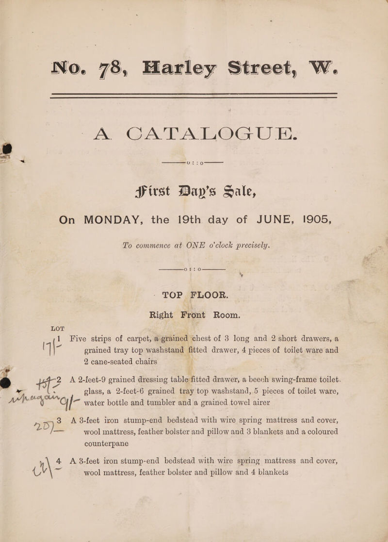 78, Harley Str reet, W. A GATA HOG UE. Sirst Day’s Sale, On MONDAY, the 19th day of JUNE, 1905, To convmence at ONE o'clock precisely. TOP FLOOR. Right Front Room. Five strips of carpet, a grained ‘chest of 8 long and 2 short drawers, a 7] \- erained tray top washstand fitted drawer, 4 pieces of pene ware and 2 cane- -seated chairs : 2 A 2-feet-9 grained dressing table fitted drawer, a beevh swing-frame toilet. ee. 2 ; | glass, a 2-feet-6 grained tray top washstand, 5 pieces of toilet ware, ww % “orf ™ water bottle and tumbler and a grained towel airer >) 3 A 8-feet iron stump-end bedstead with wire spring mattress and cover, : D Vi wool mattress, feather boister and pillow and 3 pleut and a coloured counterpane C, wool mattress, feather bolster and pillow and 4 blankets