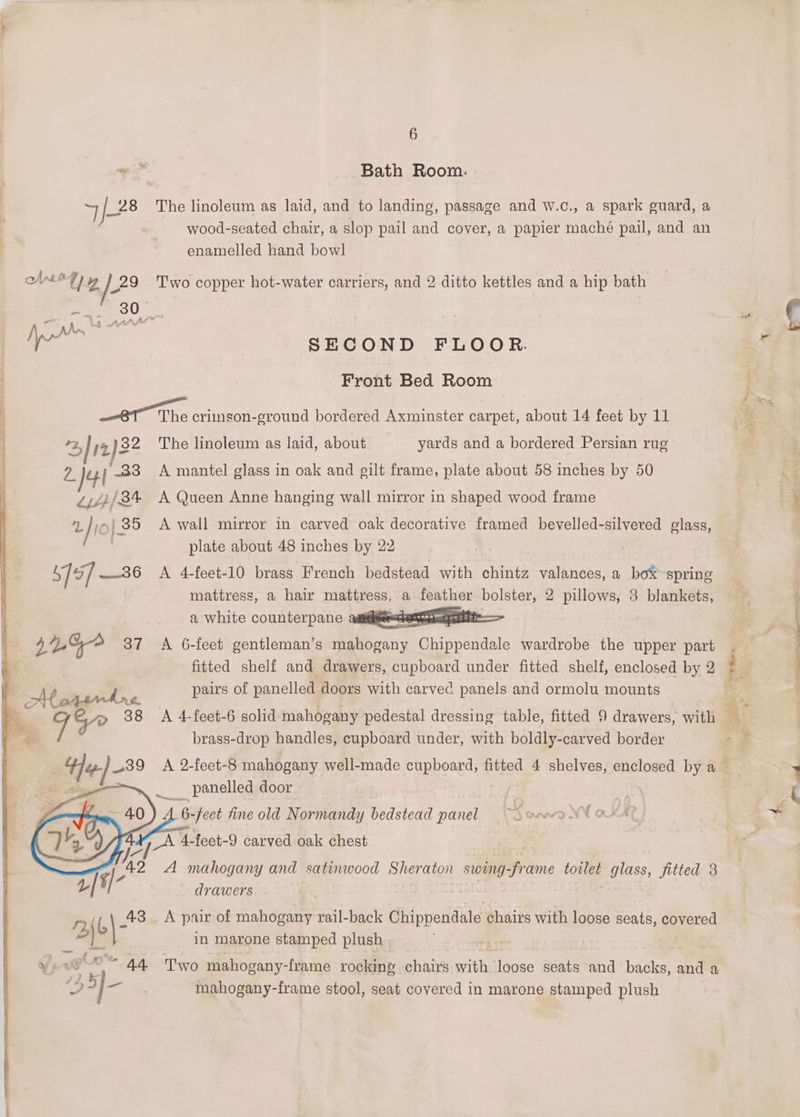 Bath Room. ) yen’ The linoleum as laid, and to landing, passage and w.c., a spark guard, a wood-seated chair, a slop pail and cover, a papier maché pail, and an enamelled hand bowl ohare 7) y /*9 Two copper hot-water carriers, and 2 ditto kettles and a hip bath | pe SECOND FLOOR Frofht Bed Room i et The enineoneeround bot eemttxrmnstoriearnet x bout meNtae tee iat 2, / ;2)32 The linoleum as laid, about yards and a bordered Persian rug Vi )4 ) 33 A mantel glass in oak and gilt frame, plate about 58 inches by 50 Zj///8% A Queen Anne hanging wall mirror in shaped wood frame “a jie | 35 A wall mirror in carved oak decorative framed bevelled-silvered glass, Biers plate about 48 inches by 22 S79] —36 A 4-feet-10 brass French bedstead with chintz valances, a boX-spring mattress, a hair ec a feather bolster, 2 pillows, 3 blankets, a white counterpane aaiicieeeschemtpeccpnilt 41% 37 A 6-feet gentleman’s cane Chippendale wardrobe the upper part fitted shelf and drawers, cupboard under fitted shelf, enclosed by 2 pairs of panelled doors with carved panels and ormolu mounts brass-drop handles, cupboard under, with boldly-carved border ___ panelled door ee fine old Normandy bedstead panel od _A 4-feet-9 carved oak chest 2 A mahogany and satinwood Sheraton swing-frame tovlet glass, fitted 3 drawers rn | a 43 . A pair of mahogany rail-back Chippendale chairs with loose seats, poyoted cs in marone stamped plush ye vO 44 Two mahogany- -frame rocking chairs with loose seats and bitcles, and a 3,5] I mahogany-frame stool, seat covered in marone stamped plush