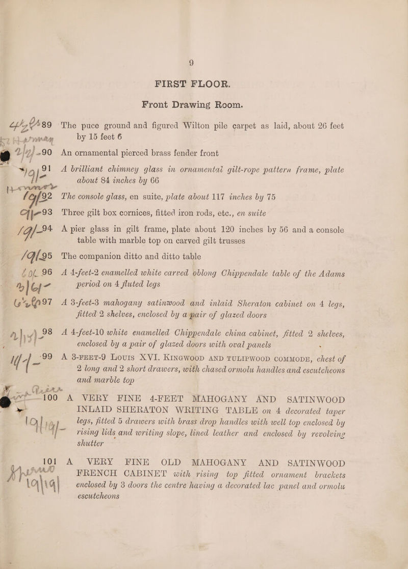 tbh, $489 AS PE aA f Vai 90 % in 9 FIRST FLOOR. Front Drawing Room. by 15 feet 6 An ornamental pierced brass fender front A brilliant chimney glass im ornamentai gilt-rope pattern frame, plate about 84 inches by 66 The console glass, en suite, plate about 117 inches by 75 Three gilt box cornices, fitted iron rods, etc., en sucte A pier glass in gilt frame, plate about 120 inches by 56 and a console table with marble top on carved gilt trusses The companion ditto and ditto table A 4-feet-2 enamelled white carved oblong Chippendale table of the Adams period on 4 fluted legs A 3-feet-3 mahogany satinwood and inlaid Sheraton cabinet on 4 legs, fitted 2 shelves, enclosed by a pair of glazed doors A 4-feet-10 white enamelled Chippendale china cabinet, fitted 2 shelves, enclosed by a patr of glazed doors with oval panels A 3-FEET-9 Louis XVI. KinaGwoop aNnD TULIPWOOD CoMMODE, chest of 2 long and 2 short drawers, with gee ormolu handles and escutcheons and marble top INLAID SHERATON WRITING TABLE on 4 decorated taper legs, fitted 5 drawers with brass drop handles with well top enclosed by rising lids and writing slope, lined leather and enclosed by revolve shutter A VERY FINE OLD MAHOGANY AND SATINWOOD FRENCH CABINET with rising top fitted ornament brackets enclosed by 3 doors the centre having a decorated lac panel and ormolu escutcheons
