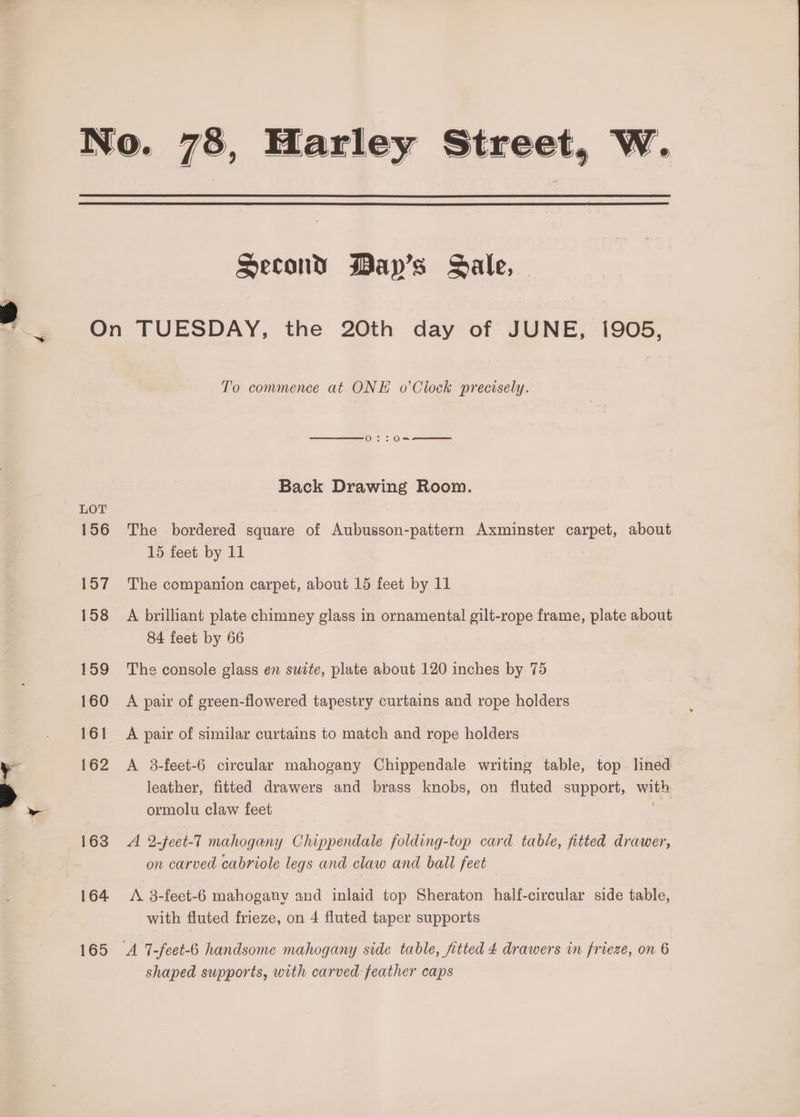 No. 78, Harley Street, W. Second Mayp’s Sale, On TUESDAY, the 20th day of JUNE, 1905, To commence at ONE o’Clock precisely. Back Drawing Room. 156 The bordered square of Aubusson-pattern Axminster carpet, about 15 feet by 11 157 The companion carpet, about 15 feet by 11 158 A brilliant plate chimney glass in ornamental gilt-rope frame, plate about 84 feet by 66 159 The console glass en suite, plate about 120 inches by 75 160 A pair of green-flowered tapestry curtains and rope holders 161 A pair of similar curtains to match and rope holders 162 A 3-feet-6 circular mahogany Chippendale writing table, top lined leather, fitted drawers and brass knobs, on fluted support, with ormolu claw feet 163 A 2-feet-7 mahogany Chippendale folding-top card table, fitted drawer, on carved cabriole legs and claw and ball feet 164 <A 3-feet-6 mahogany and inlaid top Sheraton half-circular side table, with fluted frieze, on 4 fluted taper supports 165 <A 7-feet-6 handsome mahogany side table, fitted 4 drawers in frieze, on 6 shaped supports, with carved feather caps