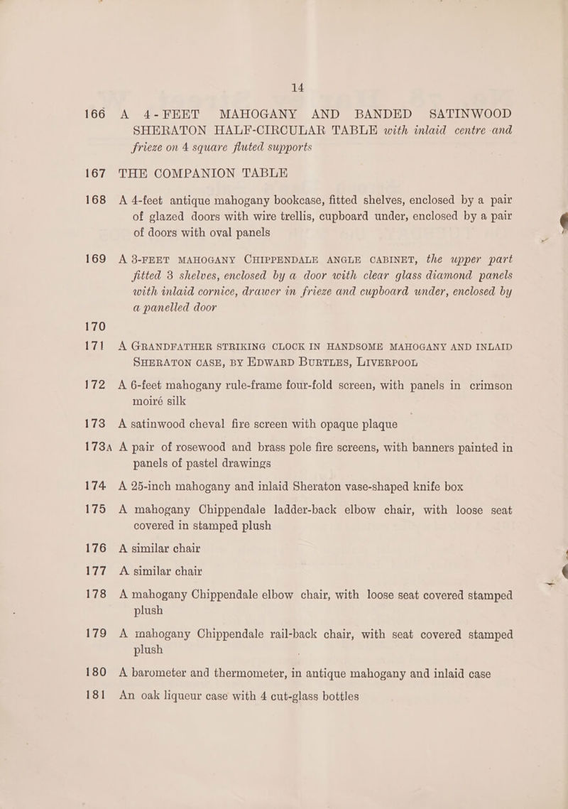166 167 168 169 170 171 172 lio P7SA 174 175 176 Dit 178 179 180 14 A 4-FEET MAHOGANY AND BANDED SATINWOOD SHERATON HALF-CIRCULAR TABLE with mlad centre -and frieze on 4 square fluted supports THE COMPANION TABLE A 4-feet antique mahogany bookcase, fitted shelves, enclosed by a pair of glazed doors with wire trellis, cupboard under, enclosed by a pair of doors with oval panels A 8-FEET MAHOGANY CHIPPENDALE ANGLE CABINET, the wpper part fitted 3 shelves, enclosed by a door with clear glass diamond panels with mlaid cornice, drawer in frieze and cupboard under, enclosed by a panelled door A GRANDFATHER STRIKING CLOCK IN HANDSOME MAHOGANY AND INLAID SHERATON CASE, BY EDWARD BuURTLES, LIVERPOOL A 6-feet mahogany rule-frame four-fold screen, with panels in crimson moiré silk A satinwood cheval fire screen with opaque plaque A pair of rosewood and brass pole fire screens, with banners painted in panels of pastel drawings A 25-inch mahogany and inlaid Sheraton vase-shaped knife box A mahogany Chippendale ladder-back elbow chair, with loose seat covered in stamped plush A similar chair A. similar chair A mahogany Chippendale elbow chair, with loose seat covered stamped plush A mahogany Chippendale rail-back chair, with seat covered stamped plush A barometer and thermometer, in antique mahogany and inlaid case