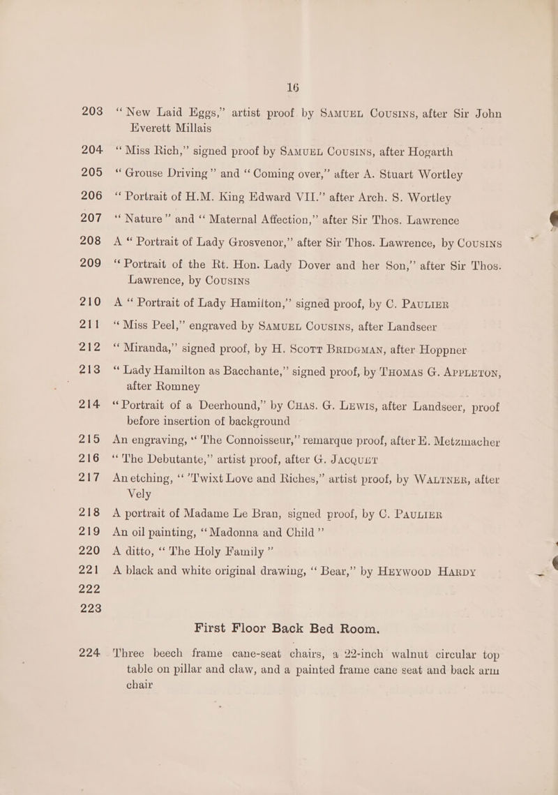 203 204 205 206 207 208 209 210 Zl cite 213 214 ao 216 PANE 218 29 220 wel 222 223 224 16 “New Laid Eggs,” artist proof by SaAmMuEL Cousins, after Sir John Hverett Millais “Miss Rich,” signed proof by SamuEL Cousins, after Hogarth “Grouse Driving” and ‘‘ Coming over,” after A. Stuart Wortley ‘ Portrait of H.M. King Edward VII.” after Arch. S. Wortley ‘“ Nature’ and ‘‘ Maternal Affection,” after Sir Thos. Lawrence A “ Portrait of Lady Grosvenor,” after Sir Thos. Lawrence, by Cousins ‘Portrait of the Rt. Hon. Lady Dover and her Son,’ after Sir Thos. Lawrence, by Cousins A “ Portrait of Lady Hamilton,” signed proof, by C. Paunizr ‘‘Miss Peel,’ engraved by SAMUEL Cousins, after Landseer ‘‘ Miranda,” signed proof, by H. Scorr Bripemay, after Hoppner “ Lady Hamilton as Bacchante,” signed proof, by Tuomas G. APPL Ton, after Romney “Portrait of a Deerhound,” by Cuas. G. Lewis, after Landseer, proof before insertion of background An engraving, ‘‘ The Connoisseur,” remarque proof, after E. Metzmacher “The Debutante,” artist proof, after G. Jacquut Anetching, “‘ T'wixt Love and Riches,” artist proof, by WALTNER, after Vely A portrait of Madame Le Bran, signed proof, by C. PauLIuR An oil painting, ‘‘ Madonna and Child ”’ A ditto, ‘‘ The Holy Family ” A black and white original drawing, ‘‘ Bear,” by Hnywoop Harpy First Floor Back Bed Room. Three beech frame cane-seat chairs, a 22-inch walnut circular top table on pillar and claw, and a painted frame cane seat and back arm chair