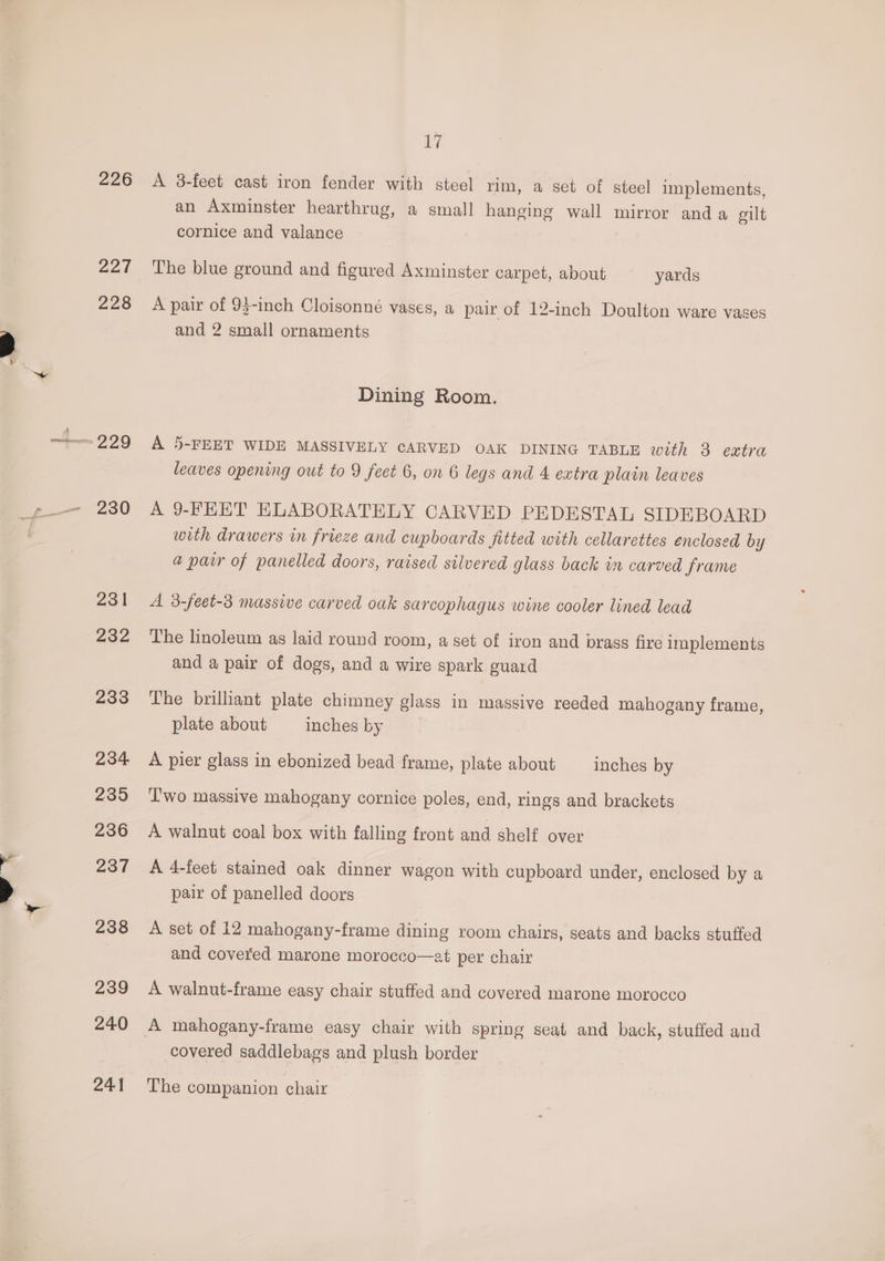 226 227 226 229 230 231 232 233 234 235 236 237 238 239 240 241 Lyi A 38-feet cast iron fender with steel rim, a set of steel implements, an Axminster hearthrug, a small hanging wall mirror anda elt cornice and valance The blue ground and figured Axminster carpet, about yards A pair of 93-inch Cloisonné vases, a pair of 12-inch Doulton ware vases and 2 small ornaments Dining Room. A 5-FEET WIDE MASSIVELY CARVED OAK DINING TABLE with 3 extra leaves opening out to 9 feet 6, on 6 legs and 4 extra plain leaves A 9-FEET ELABORATELY CARVED PEDESTAL SIDEBOARD with drawers in frieze and cupboards fitted with cellarettes enclosed by a parr of panelled doors, raised silvered glass back in carved frame A 3-feet-3 massive carved oak sarcophagus wine cooler lined lead The linoleum as laid round room, a set of iron and brass fire implements and a pair of dogs, and a wire spark guard The brilliant plate chimney glass in massive reeded mahogany frame, plate about inches by A pier glass in ebonized bead frame, plate about inches by T'wo massive mahogany cornice poles, end, rings and brackets A walnut coal box with falling front and shelf over A 4-feet stained oak dinner wagon with cupboard under, enclosed by a pair of panelled doors A set of 12 mahogany-frame dining room chairs, seats and backs stuffed and covered marone morocco—at per chair A walnut-frame easy chair stuffed and covered marone morocco A mahogany-frame easy chair with spring seat and back, stuffed and covered saddlebags and plush border The companion chair