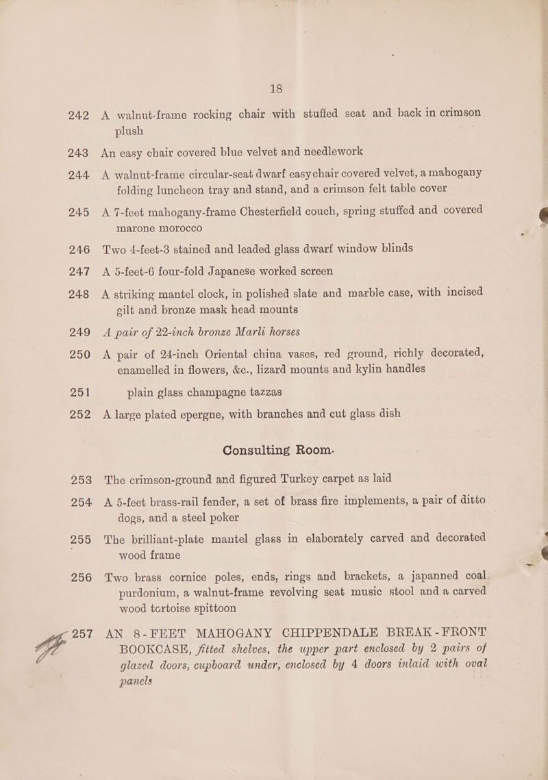 24.2 24.3 24.4, 245 246 24.7 248 249 250 251 292 253 254 299 256 Vie oi 18 A walnut-frame rocking chair with stuffed seat and back in crimson plush An easy chair covered blue velvet and needlework A walnut-frame circular-seat dwarf easy chair covered velvet, a mahogany folding luncheon tray and stand, and a crimson felt table cover A 7-feet mahogany-frame Chesterfield couch, spring stuffed and covered marone morocco Two 4-feet-3 stained and leaded glass dwarf window blinds A 5-feet-6 four-fold Japanese worked screen A striking mantel clock, in polished slate and marble case, with incised silt and bronze mask head mounts A pair of 22-inch bronze Marla horses A pair of 24-inch Oriental china vases, red ground, richly decorated, enamelled in flowers, &amp;c., lizard mounts and kylin handles plain glass champagne tazzas A large plated epergne, with branches and cut glass dish Consulting Room. The crimson-ground and figured Turkey carpet as laid A 5-feet brass-rail fender, a set of brass fire implements, a pair of ditto dogs, and a steel poker The brilliant-plate mantel glass in elaborately carved and decorated wood frame Two brass cornice poles, ends, rings and brackets, a japanned coal purdonium, a walnut-frame revolving seat music stool and a carved wood tortoise spittoon AN 8-FEET MAHOGANY CHIPPENDALE BREAK -FRONT BOOKCASE, fitted shelves, the upper part enclosed by 2 pairs of glazed doors, cupboard under, enclosed by 4 doors inlaid with oval panels
