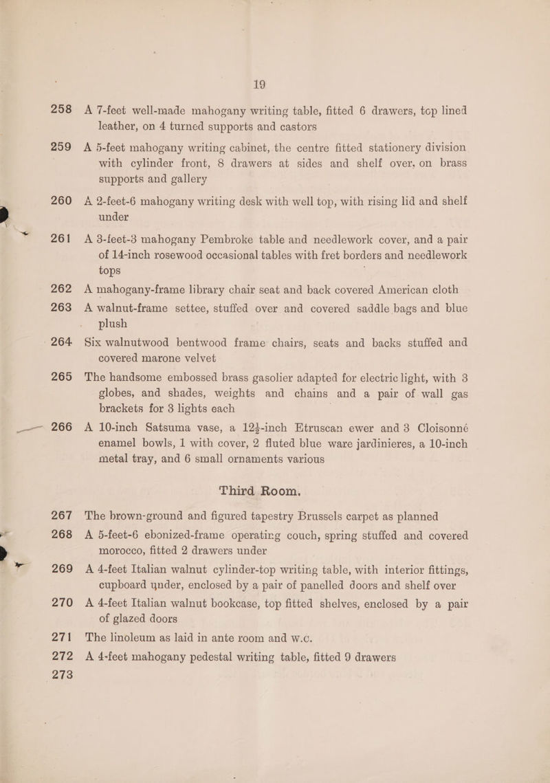 258 299 260 261 262 263 265 267 268 269 270 271 19 A 7-feet well-made mahogany writing table, fitted 6 drawers, top lined leather, on 4 turned supports and castors A 5-feet mahogany writing cabinet, the centre fitted stationery division with cylinder front, 8 drawers at sides and shelf over, on brass supports and gallery A 2-feet-6 mahogany writing desk with well top, with rising lid and shelf under A 3-feet-3 mahogany Pembroke table and needlework cover, and a pair of 14-inch rosewood occasional tables with fret borders and needlework tops | A mahogany-frame library chair seat and back covered American cloth A walnut-frame settee, stuffed over and covered saddle bags and blue plush Six walnutwood bentwood frame chairs, seats and backs stuffed and covered marone velvet The handsome embossed brass gasolier adapted for electric light, with 3 globes, and shades, weights and chains and a pair of wall gas brackets for 3 lights each . A 10-inch Satsuma vase, a 124-inch Etruscan ewer and 8 Cloisonné enamel bowls, 1 with cover, 2 fluted blue ware jardinieres, a 10-inch metal tray, and 6 small ornaments various Third Room, The brown-ground and figured tapestry Brussels carpet as planned A 5-feet-6 ebonized-frame operating couch, spring stuffed and covered morocco, fitted 2 drawers under A 4-feet Italian walnut cylinder-top writing table, with interior fittings, cupboard ynder, enclosed by a pair of panelled doors and shelf over A 4-feet Italian walnut bookcase, top fitted shelves, enclosed by a pair of glazed doors The linoleum as laid in ante room and w.c.