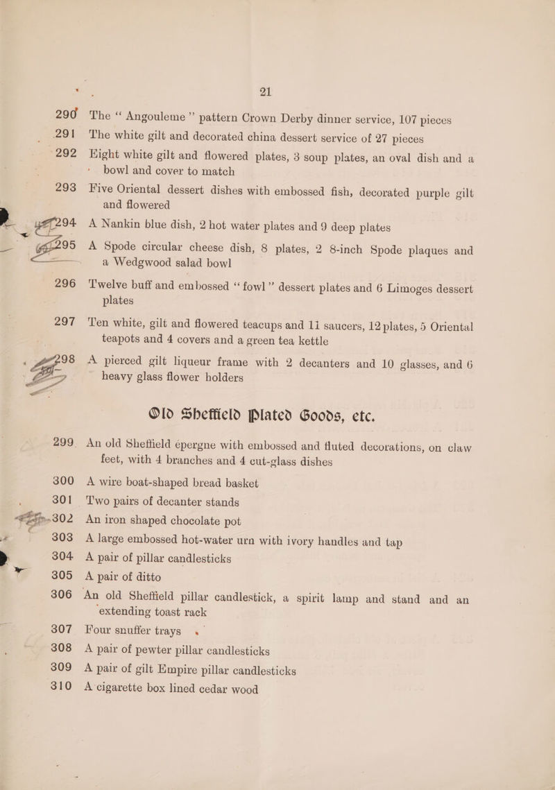 21 The “ Angouleme”’ pattern Crown Derby dinner service, 107 pieces The white gilt and decorated china dessert service of 27 pieces Hight white gilt and flowered plates, 3 soup plates, an oval dish and a bowl and cover to match Five Oriental dessert dishes with embossed fish, decorated purple gilt and flowered A Nankin blue dish, 2 hot water plates and 9 deep plates A Spode circular cheese dish, 8 plates, 2 8-inch Spode plaques and a Wedgwood salad bowl Twelve buff and embossed “‘ fowl” dessert plates and 6 Limoges dessert plates Ten white, gilt and flowered teacups and 1i saucers, 12 plates, 5 Oriental teapots and 4 covers and a green tea kettle A pierced gilt liqueur frame with 2 decanters and 10 glasses, and 6 heavy glass flower holders Old Sheffield Plated Goods, ete. feet, with 4 branches and 4 cut-glass dishes A wire boat-shaped bread basket An iron shaped chocolate pot A pair of pillar candlesticks A pair of ditto An old Sheffield pillar candlestick, a spirit lamp and stand and an extending toast rack Four snuffer trays. A pair of pewter pillar candlesticks A pair of gilt Empire pillar candlesticks A cigarette box lined cedar wood