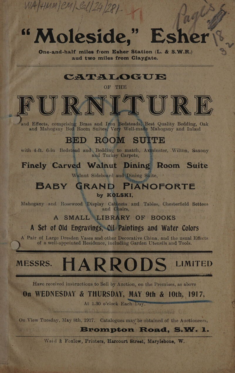 SA 4 4, we} CAI. é i « « Moleside,” One-and-half miles from Esher Station (L. &amp; S.W.R.) aud two miles gt Claygate. CATALOGUE OF THE FURNETURE and Effects, Se | Brass and teu i: and Mahogany Bed Room Suites, Ve BED ROOW with 4-ft. 6-in Bedste d ands Bedding to natch. AM inster, Wilton, Saxony and Turkey Carpets, Finely Carved Walnut Dinin : Walnut Sideboard ae BABY GRAND PIXNOFORTE 4 by KOLSKI, Mahogany and Rosewood ‘Display Cabinets aie Tables, peevernels. Setitees % and © A SMALL \LIBR ARY OF BOOKS A Set of Old Engravings\-0il Paintings and Water Colors _ A Pair of Large Dresden Vases and other Decorative China, and the usual Effects f of a well-appointed Residence, including Garden Utensils and Tools. Messrs. FTA R RO DS. Bale Have received instructions to Sell by Auction, on the Premises, as above | On ee EADY &amp; THURSDAY, MAY 9th &amp; 10th, 1917, At 1.30 o’clock tte ' &lt; ae Suite _ SS oe tec mas aE Bs Ee ee a ) ” On View Tuesday, May 8th, 1917. Catalogues may’ be obtained of the Auctioneers, Brompton: Road, S.Ww. &gt; a Waid &amp; Foxlow, Printers, Haboourt’ Street, Marylebone, W.