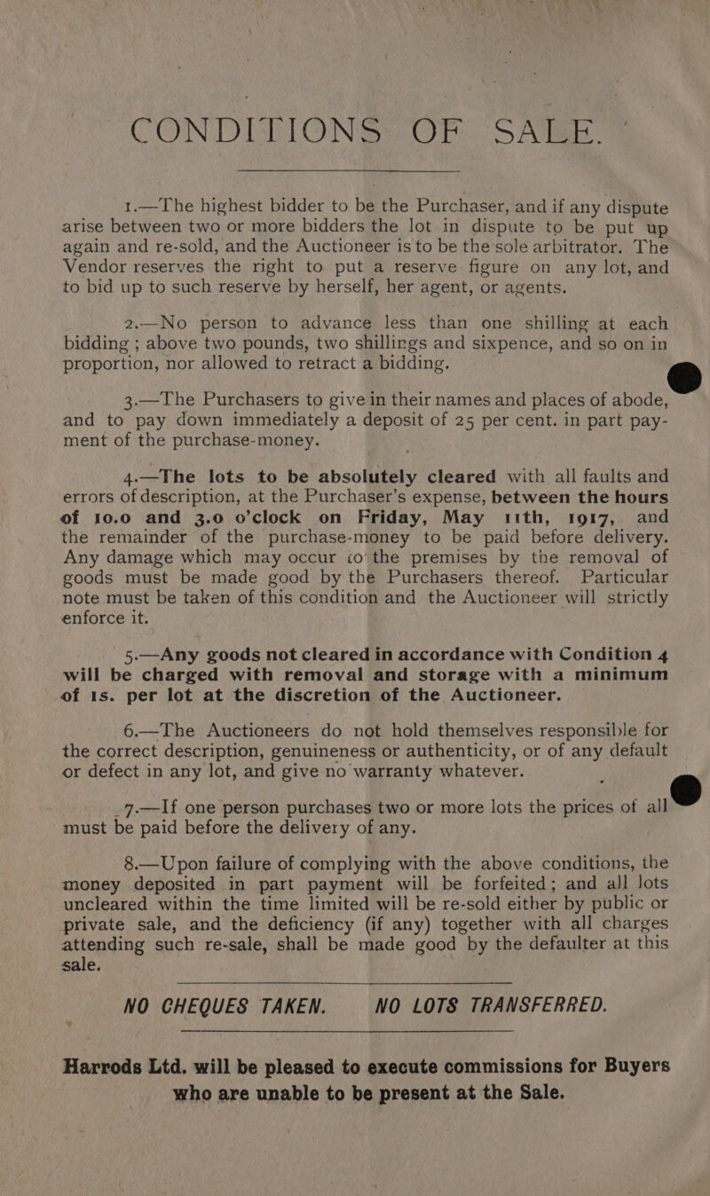 CONDITIONS. OF. SATE ™ 1.—The highest bidder to be the Purchaser, and if any dispute arise between two or more bidders the lot in dispute to be put up again and re-sold, and the Auctioneer is to be the sole arbitrator. The Vendor reserves the right to put a reserve figure on any lot, and to bid up to such reserve by herself, her agent, or agents. 2..—No person to advance less than one shilling at each bidding ; above two pounds, two shillirgs and sixpence, and so on in proportion, nor allowed to retract a bidding. 3.—The Purchasers to give in their names and places of abode, and to pay down immediately a deposit of 25 per cent. in part pay- ment of the purchase-money. 4.—The lots to be absolutely cleared with all faults and errors of description, at the Purchaser’s expense, between the hours of 10.0 and 3.0 o’clock on Friday, May ith, 1917, and the remainder of the purchase-money to be paid before delivery. Any damage which may occur io’ the premises by the removal of goods must be made good by the Purchasers thereof. Particular note must be taken of this condition and the Auctioneer will strictly enforce it. 5.—Any goods not cleared in accordance with Condition 4 will be charged with removal and storage with a minimum of 1s. per lot at the discretion of the Auctioneer. 6.—The Auctioneers do not hold themselves responsible for the correct description, genuineness or authenticity, or of any default or defect in any lot, and give no warranty whatever. ! 3 _7.—If one person purchases two or more lots the prices of all must be paid before the delivery of any. 8.—Upon failure of complying with the above conditions, the money deposited in part payment will be forfeited; and all lots uncleared within the time limited will be re-sold either by public or private sale, and the deficiency (if any) together with all charges attending such re-sale, shall be made good by the defaulter at this sale. NO CHEQUES TAKEN. NO LOTS TRANSFERRED. Harrods Ltd. will be pleased to execute commissions for Buyers who are unable to be present at the Sale.