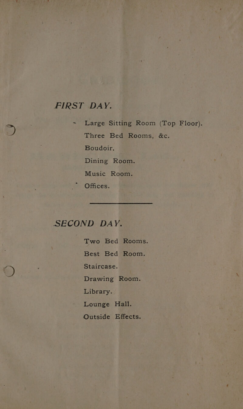 FIRST DAY. ~ Large Sitting Room (Top Floor). Three Bed Rooms, &amp;c. Boudoir. Dining Room. Music Room. Offices. SECOND DAY. Two Bed Rooms. Best Bed Room. Staircase. Drawing Room. Library. Lounge Hall. Outside Effects.