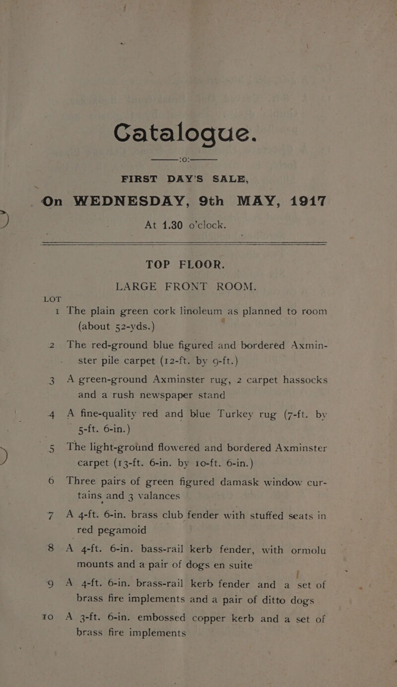 y ~ Catalogue. (Oe FIRST DAY’S SALE, At 1.30 o’clock. TOP FLOOR. LARGE FRONT ROOM. LOT 1 The plain green cork linoleum as planned to room (about 52-yds.) : 2 The red-ground blue figured and bordered Axmin- ster pile carpet (12-ft. by 9-ft.) 3 A green-ground Axminster rug, 2 carpet hassocks and a rush newspaper stand 4 A fine-quality red and blue Turkey rug (7-ft. by 5-ft. 6-in.) The light-ground flowered and bordered Axminster an carpet (13-ft. 6-in. by 10-ft. 6-in.) 6 Three pairs of green figured damask window cur- tains and 3 valances 7 A 4-ft. 6-in. brass club fender with stuffed seats in red pegamoid 8 A 4-ft. 6-in. bass-rail kerb fender, with ormolu mounts and a pair of dogs en suite : Q A 4-ft. 6-in. brass-rail kerb fender and a set of brass fire implements and a pair of ditto dogs 10 6A 3-ft. 6-in. embossed copper kerb and a set of brass fire implements