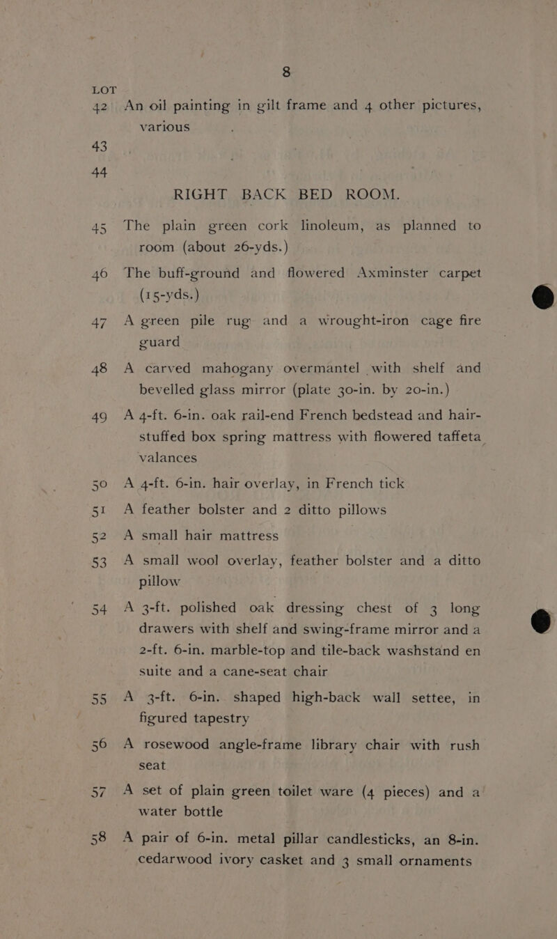 > ui 48 a9 8 An oil painting in gilt frame and 4 other pictures, various RIGHT BACK BED ROOM. The plain green cork linoleum, as planned to room (about 26-yds.) The buff-ground and flowered Axminster carpet (15-yds.) A green pile rug and a wrought-iron cage fire guard A carved mahogany overmantel with shelf and bevelled glass mirror (plate 30-in. by 20-in.) A 4-ft. 6-in. oak rail-end French bedstead and hair- valances A 4-ft. 6-in. hair overlay, in French tick A feather bolster and 2 ditto pillows A small hair mattress A small wool overlay, feather bolster and a ditto pillow A 3-ft. polished oak dressing chest of 3 long drawers with shelf and swing-frame mirror and a 2-ft. 6-in. marble-top and tile-back washstand en suite and a cane-seat chair A 3-ft. 6-in. shaped high-back wall settee, in figured tapestry A rosewood angle-frame library chair with rush seat A set of plain green toilet ware (4 pieces) and a water bottle A pair of 6-in. metal pillar candlesticks, an 8-in. cedarwood ivory casket and 3 small ornaments