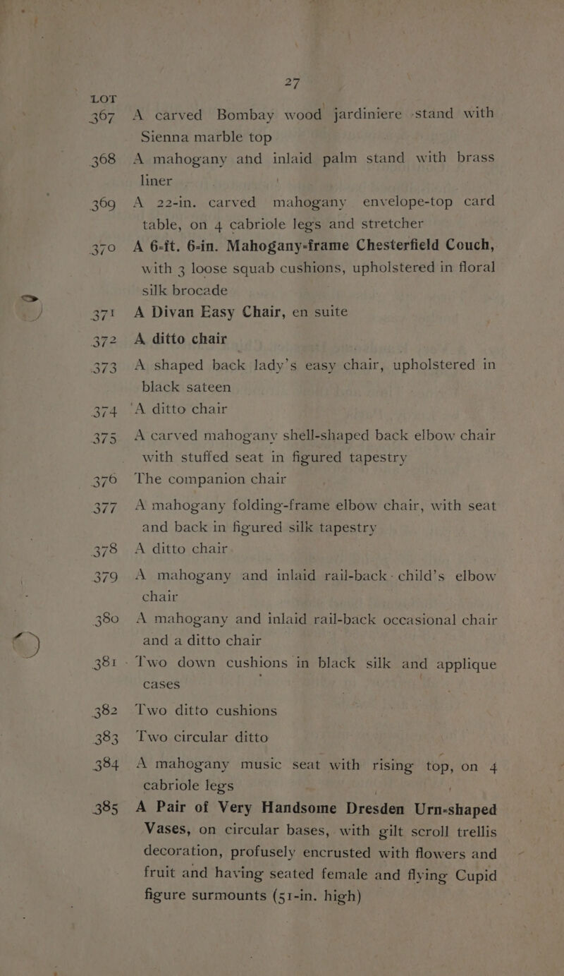 &amp;) 27 A carved Bombay wood jardiniere sstand with Sienna marble top A mahogany and inlaid palm stand with brass liner A 22-in. carved mahogany envelope-top card table, on 4 cabriole legs and stretcher A 6-it. 6-in. Mahogany-frame Chesterfield Couch, with 3 loose squab cushions, upholstered in floral silk brocade | A Divan Easy Chair, en suite A, ditto chair : A shaped back lady’s easy chair, upholstered in black sateen A carved mahogany shell-shaped back elbow chair with stuffed seat in figured tapestry The companion chair A mahogany folding-frame elbow chair, with seat and back in figured silk tapestry A ditto chair A mahogany and inlaid rail-back- child’s elbow chair A mahogany and inlaid rail-back occasional chair and a ditto chair Two down cushions in black silk and applique cases : Two ditto cushions Two circular ditto A mahogany music seat with rising ay on 4 cabriole legs A Pair of Very Handsome Dresden aiibtia sed Vases, on circular bases, with gilt scroll trellis decoration, profusely encrusted with flowers and fruit and having seated female and flying Cupid figure surmounts (51-in. high)