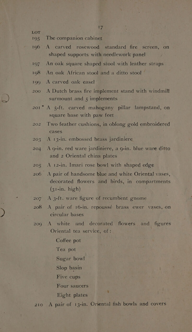 209 2Z1O 17 The companion cabinet A carved rosewood standard fire screen, on shaped supports with needlework panel An oak square shaped stool with leather straps An oak African stool and a ditto stool © A carved oak easel A Dutch brass fire implement stand with windmill surmount and 5 implements A 5-ft. carved mahogany pillar lampstand, on square base with paw feet Two feather cushions, in oblong gold embroidered cases A 13-in. embossed brass jardiniere A g-in. red ware jardiniere, a g-in. blue ware ditto and 2 Oriental china plates A 12-in. Imari rose bowl with shaped edge A pair of handsome blue and white Oriental vases, decorated flowers and birds, in compartments (31-in. high) A 3-ft. ware figure of recumbent gnome A pair of 16-1in. repoussé brass ewer vases, on circular bases A white and decorated flowers and figures Oriental tea service, of: Coffee pot Tea pot Sugar bowl Slop basin Five cups Four saucers Eight plates A pair of 13-in. Oriental fish bowls and covers