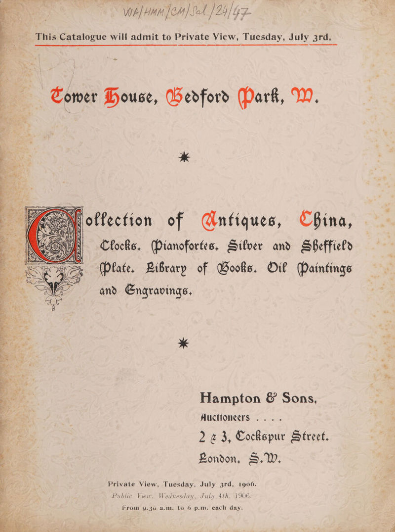 vip] H/4 M ja OM A Of / ET }t iy vs This Catalogue will admit to Private View, Tuesday, July 3rd. , : - % Yee 3 .*) he es re ih a = — he Pe of, eee. Lees see : i ¥ ‘ a7 4 on é ios “ark y cd Somer House, Bedford (Dark, W. gene tLe eee  | a eee ee. ce oa a foffection of Gntiques, China, Clocks. Pianofortes, Silver and BBeffield (Plate, Library of Books, Oil Paintings and Engravings, Ea ae” EL) eee ice, Waa i eee § P « Yd Wg Li 2 - 2K hy. bf * \ x ¥ 7 Bey i. : “ eee |, eZ - , Ve g - - oa Hampton &amp; Sons, be ‘i Auctioneers... : r 2 «3, Cockspur Street, 3 London, S.W, Ke | Private View, Tuesday, July 3rd, 1906. Be, Public View, Wednesday, July 4th, 1906. From 9.30 a.m. to 6 p.m. each day.