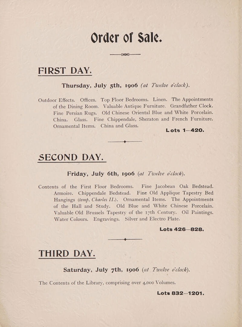 Order of Sale. FIRST DAY. Thursday, July 5th, 1906 (at Twelve o'clock). Outdoor Effects. Offices. Top Floor Bedrooms. Linen. The Appointments of the Dining Room. Valuable Antique Furniture. Grandfather Clock. Fine Persian Rugs. Old Chinese Oriental Blue and White Porcelain. China. Glass. Fine Chippendale, Sheraton and French Furniture. Ornamental Items. China and Glass. Lots 1—420. SECOND DAY. Friday, July 6th, 1906 (at Z7welve o'clock). Contents of the First Floor Bedrooms. Fine Jacobean Oak Bedstead. Armoire. Chippendale Bedstead. Fine Old Applique Tapestry Bed Hangings (temp. Charles II.). Ornamental Items. The Appointments of the Hall and Study. Old Blue and White Chinese Porcelain. Valuable Old Brussels Tapestry of the 17th Century. Oil Paintings. Water Colours. Engravings. Silver and Electro Plate. Lots 426828. THIRD DAY. Saturday, July 7th, 1906 (at Zwelve o'clock). The Contents of the Library, comprising over 4,000 Volumes. Lots 832—1201.