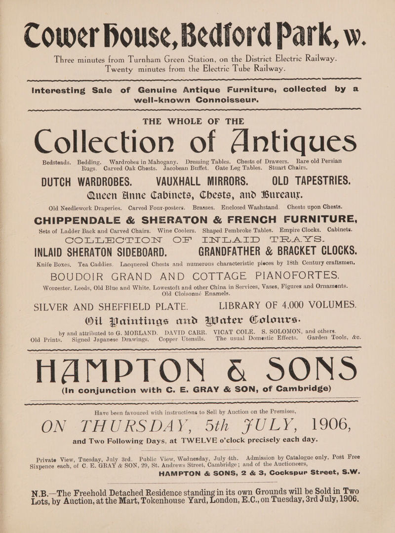 Cower house, Bedford Park, w. Three minutes from Turnham Green Station, on the District Electric Railway. Twenty minutes from the Electric Tube Railway. Interesting Sale of Genuine Antique Furniture, collected by a well-known Connoisseur. THE WHOLE OF THE Collection of Antiques Bedsteads. Bedding. Wardrobes in Mahogany. Dressing Tables. Chests of Drawers. Rare old Persian Rugs. Carved Oak Chests. Jacobean Buffet. Gate Leg Tables. Stuart Chairs. DUTCH WARDROBES. VAUXHALL MIRRORS. OLD TAPESTRIES. Queen Hnne Cabinets, Chests, and Bureanuy. Old Needlework Draperies. Carved Four-posters. Brasses. Enclosed Washstand. Chests upon Chests. CHIPPENDALE &amp; SHERATON &amp; FRENCH FURNITURE, Sets of Ladder Back and Carved Chairs. Wine Coolers. Shaped Pembroke Tables. Empire Clocks. Cabinets. em dee roo IN YOR” Litt At: ne 2S. INLAID SHERATON SIDEBOARD. GRANDFATHER &amp; BRACKET CLOCKS. Knife Boxes, Tea Caddies. Lacquered Chests and numerous characteristic pieces by 18th Century craftsmen. BOUDOIR. GRAND AND COTTAGE PIANOFORTES. Worcester, Leeds, Old Blue and White, Lowestoft and other China in Services, Vases, Figures and Ornaments. Old Cloisonné Enamels. SILVER AND SHEFFIELD PLATE. — LIBRARY OF 4,000 VOLUMES. OU Paintings and Water Colours. by and attributed to G. MORLAND. DAVID CARR. VICAT COLE. S. SOLOMON, and others. Old Prints. Signed Japanese Drawings. Copper Utensils. The usual Domestic Effects. Garden Tools, &amp;c. HAMPTON &amp; SONS (In conjunction with C. E. GRAY &amp; SON, of Cambridge) eel Have been favoured with instructions to Sell by Auction on the Premises, ON THURSDAY, 5th FULY, 1906, and Two Following Days, at TWELVE o’clock precisely each day. Private View, Tuesday, July 3rd. Public View, Wednesday, July 4th. Admission by Catalogue only, Post Free Sixpence each, of C. HE. GRAY &amp; SON, 29, St. Andrews Street, Cambridge; and of the Auctioneers, HAMPTON &amp; SONS, 2 &amp; 3, Cockspur Street, S.W. N.B.—The Freehold Detached Residence standing in its own Grounds will be Sold in Two Lots, by Auction, at the Mart, Tokenhouse Yard, London, E.C., on Tuesday, 3rd July, 1906.