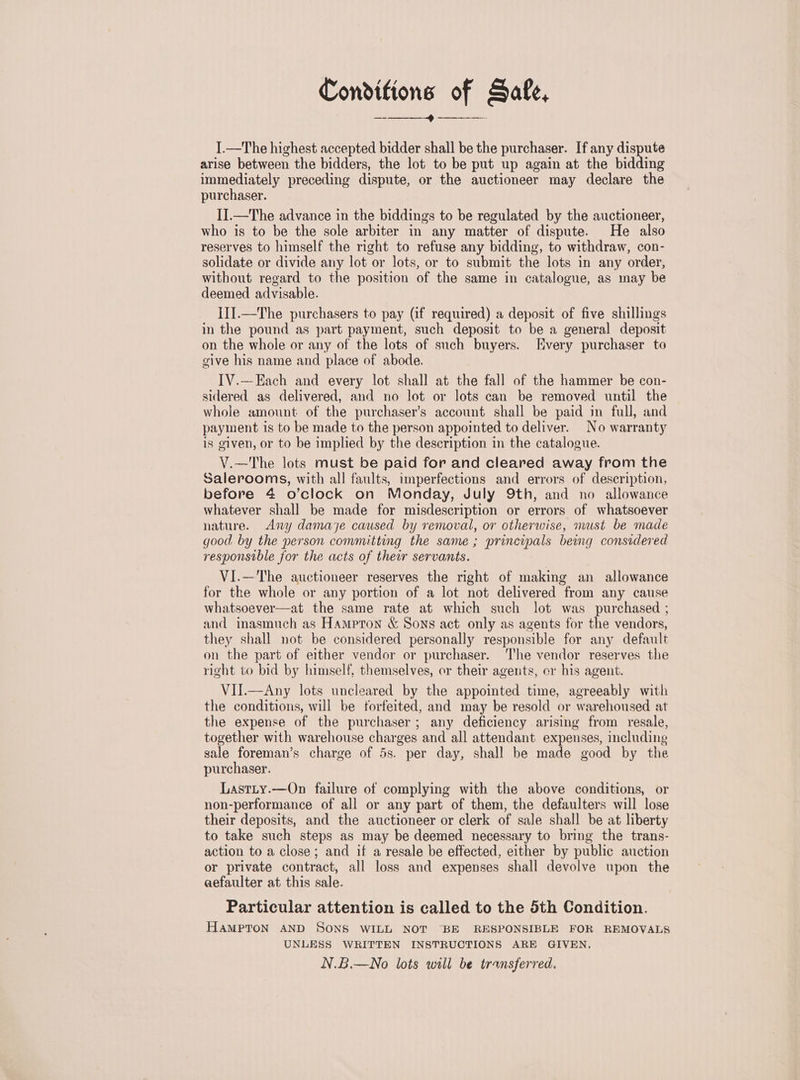 Conditions of Safe, —-— rece neeneeenereye § I.—The highest accepted bidder shall be the purchaser. If any dispute arise between the bidders, the lot to be put up again at the bidding immediately preceding dispute, or the auctioneer may declare the purchaser. I].—The advance in the biddings to be regulated by the auctioneer, who is to be the sole arbiter in any matter of dispute. He also reserves to himself the right to refuse any bidding, to withdraw, con- solidate or divide any lot or lots, or to submit the lots in any order, without regard to the position of the same in catalogue, as may be deemed advisable. I1J.—The purchasers to pay (if required) a deposit of five shillings in the pound as part payment, such deposit to be a general deposit on the whole or any of the lots of such buyers. Every purchaser to give his name and place of abode. IV.—Each and every lot shall at the fall of the hammer be con- sidered as delivered, and no lot or lots can be removed until the whole amount of the purchaser’s account shall be paid in full, and payment is to be made to the person appointed to deliver. No warranty is given, or to be implied by the description in the catalogue. V.—The lots must be paid for and cleared away from the Salerooms, with all faults, imperfections and errors of description, before 4 o’clock on Monday, July 9th, and no allowance whatever shall be made for misdescription or errors of whatsoever nature. <Any damaye caused by removal, or otherwise, must be made good by the person committing the same ; principals being considered responsible for the acts of their servants. VI.—The auctioneer reserves the right of making an allowance for the whole or any portion of a lot not delivered from any cause whatsoever—at the same rate at which such lot was purchased ; and inasmuch as Hampton &amp; Sons act only as agents for the vendors, they shall not be considered personally responsible for any default on the part of either vendor or purchaser. ‘he vendor reserves the right to bid by himself, themselves, or their agents, or his agent. VII.—Any lots uncleared by the appointed time, agreeably with the conditions, will be forfeited, and may be resold or warehoused at the expense of the purchaser; any deficiency arising from resale, together with warehouse charges and all attendant expenses, including sale foreman’s charge of 5s. per day, shall be made good by the purchaser. Lastty.—On failure of complying with the above conditions, or non-performance of all or any part of them, the defaulters will lose their deposits, and the auctioneer or clerk of sale shall be at liberty to take such steps as may be deemed necessary to bring the trans- action to a close; and if a resale be effected, either by public auction or private contract, all loss and expenses shall devolve upon the aefaulter at this sale. Particular attention is called to the 5th Condition. HAMPTON AND SONS WILL NOT ‘BE RESPONSIBLE FOR REMOVALS UNLESS WRITTEN INSTRUCTIONS ARE GIVEN, N.B.—No lots will be transferred.