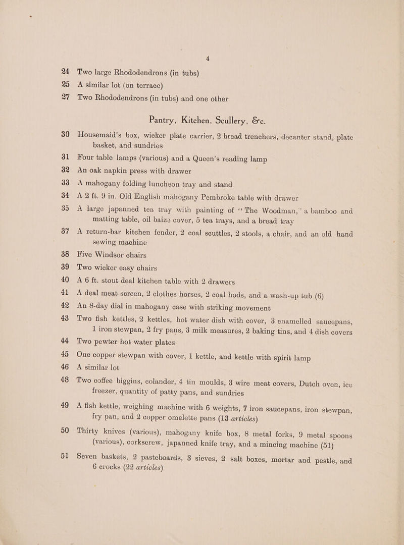 29 37 38 39 40 41 42 43 44 45 46 48 49 50 ol Two large Rhododendrons (in tubs) A similar lot (on terrace) Two Rhododendrons (in tubs) and one other Pantry, Kitchen, Scullery, &amp;c. Housemaid’s box, wicker plate carrier, 2 bread trenchers, decanter stand, plate basket, and sundries Four table lamps (various) and a Queen’s reading lamp An oak napkin press with drawer | A mahogany folding luncheon tray and stand A 2 ft. 9 in. Old English mahogany Pembroke table with drawer A large japanned tea tray with painting of ‘The Woodman,’ a bamboo and matting table, oil baize cover, 5 tea trays, and a bread tray A return-bar kitchen fender, 2 coal scuttles, 2 stools, a chair, and an old hand sewing machine Five Windsor chairs Two wicker easy chairs A 6 ft. stout deal kitchen table with 2 drawers A deal meat screen, 2 clothes horses, 2 coal hods, and a wash-up tub (6) An 8-day dial in mahogany case with striking movement Two fish kettles, 2 kettles, hot water dish with cover, 3 enamelled saucepans, 1 iron stewpan, 2 fry pans, 3 milk measures, 2 baking tins, and 4 dish covers Two pewter hot water plates One copper stewpan with cover, 1 kettle, and kettle with spirit lamp A similar lot Two coffee biggins, colander, 4 tin moulds, 3 wire meat covers, Dutch oven, ice freezer, quantity of patty pans, and sundries A fish kettle, weighing machine with 6 weights, 7 iron saucepans, iron stewpan, fry pan, and 2 copper omelette pans (13 articles) Thirty knives (various), mahogany knife box, 8 metal forks, 9 metal spoons (various), corkscrew, japanned knife tray, and a mincing machine (51) Seven baskets, 2 pasteboards, 3 sieves, 2 salt boxes, mortar and pestle, and 6 crocks (22 articles)