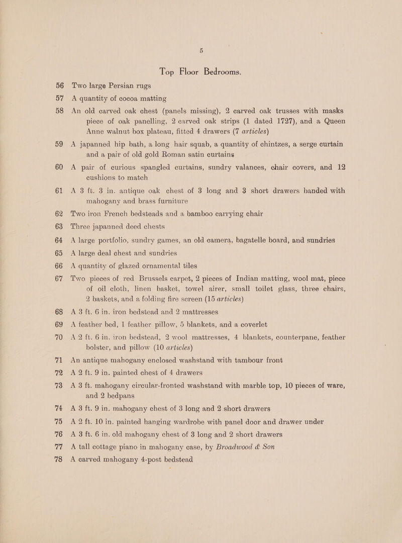 59 60 Top Floor Bedrooms. Two large Persian rugs A quantity of cocoa matting An old carved oak chest (panels missing), 2 carved oak trusses with masks piece of oak panelling, 2 carved oak strips (1 dated 1727), and a Queen Anne walnut box plateau, fitted 4 drawers (7 articles) A japanned hip bath, a long hair squab, a quantity of chintzes, a serge curtain and a pair of old gold Roman satin curtains A pair of curious spangled curtains, sundry valances, chair covers, and 12 cushions to match A 3 ft. 3 in. antique oak chest of 3 long and 3 short drawers banded with mahogany and brass furniture Two iron French bedsteads and a bamboo carrying chair Three japanned deed chests A large portfolio, sundry games, an old camera, bagatelle board, and sundries A large deal chest and sundries A quantity of glazed ornamental tiles Two pieces of red Brussels carpet, 2 pieces of Indian matting, wool mat, piece of oil cloth, linen basket, towel airer, small toilet glass, three chairs, 2 baskets, and a folding fire screen (15 articles) A 3 ft. 6 in. iron bedstead and 2 mattresses A feather bed, 1 feather pillow, 5 blankets, and a coverlet A 2 ft. 6 in. iron bedstead, 2 wool mattresses, 4 blankets, counterpane, feather bolster, and pillow (10 articles) An antique mahogany enclosed washstand with tambour front A 2 ft. 9 in. painted chest of 4 drawers A 3 ft. mahogany cixcular-fronted washstand with marble top, 10 pieces of ware, and 2 bedpans A 3 ft. 9 in. mahogany chest of 3 long and 2 short drawers A 2 ft. 10 in. painted hanging wardrobe with panel door and drawer under A 3 ft. 6 in. old mahogany chest of 3 long and 2 short drawers A tall cottage piano in mahogany case, by Broadwood &amp; Son A carved mahogany 4-post bedstead