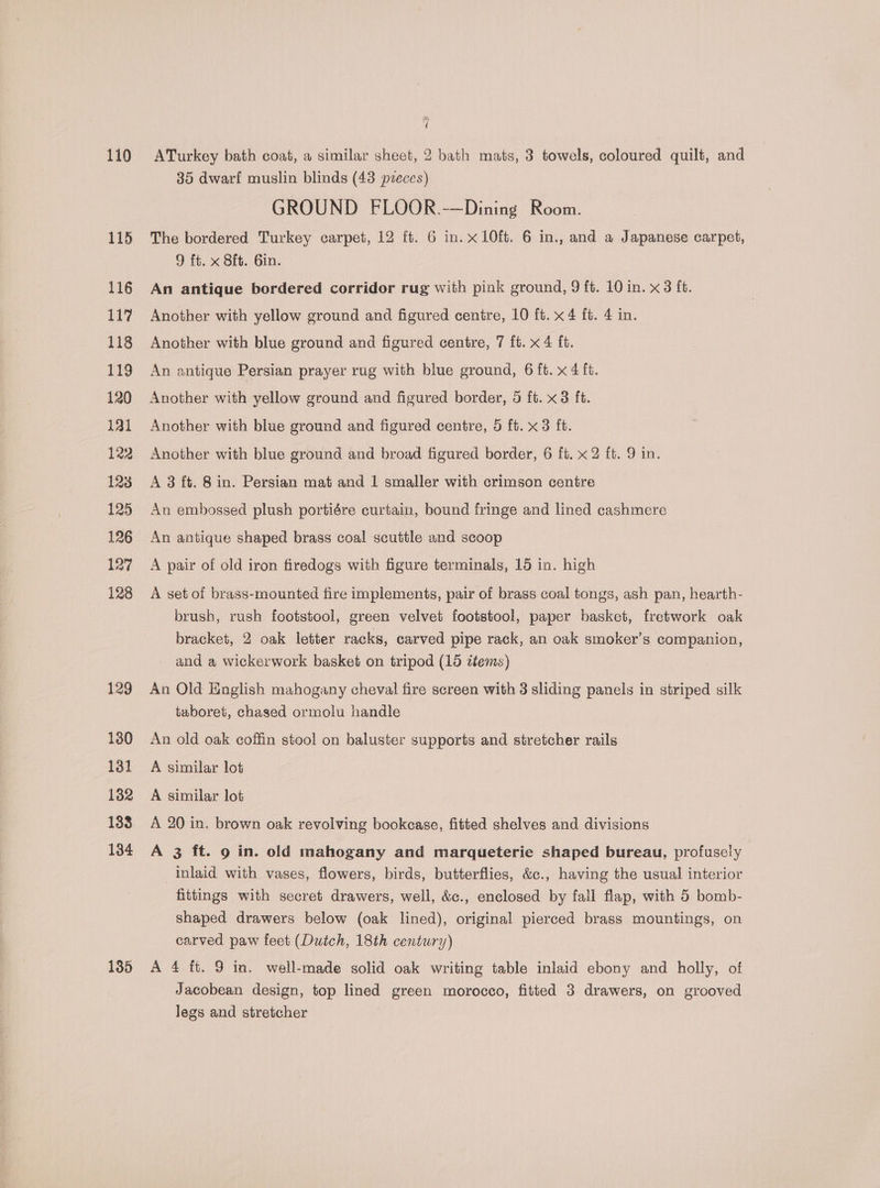110 115 116 117 118 119 120 121 122 128 125 126 127 128 129 130 131 132 133 134 135 ie Vy ATurkey bath coat, a similar sheet, 2 bath mats, 3 towels, coloured quilt, and 35 dwarf muslin blinds (43 pzeces) GROUND FLOOR.-—Dining Room. The bordered Turkey carpet, 12 ft. 6 in. x 10ft. 6 in., and a Japanese carpet, 9 ft. x 8ft. Gin. An antique bordered corridor rug with pink ground, 9 ft. 10 in. x3 ft. Another with yellow ground and figured centre, 10 ft. x 4 ft. 4 in. Another with blue ground and figured centre, 7 ft. x 4 ft. An antique Persian prayer rug with blue ground, 6 ft. x 4 ft. Another with yellow ground and figured border, 5 ft. x3 ft. Another with blue ground and figured centre, 5 ft. x3 ft. Another with blue ground and broad figured border, 6 ft. x 2 ft. 9 in. A 3 ft. 8 in. Persian mat and 1 smaller with crimson centre An embossed plush portiére curtain, bound fringe and lined cashmere An antique shaped brass coal scuttle and scoop A pair of old iron firedogs with figure terminals, 15 in. high A set of brass-mounted fire implements, pair of brass coal tongs, ash pan, hearth- brush, rush footstool, green velvet footstool, paper basket, fretwork oak bracket, 2 oak letter racks, carved pipe rack, an oak smoker’s companion, and a wickerwork basket on tripod (15 items) An Old English mahogany cheval fire screen with 3 sliding panels in striped silk tuboret, chased ormolu handle An old oak coffin stool on baluster supports and stretcher rails A similar lot A similar lot A 20 in. brown oak revolving bookcase, fitted shelves and divisions A 3 ft. 9 in. old mahogany and marqueterie shaped bureau, profusely inlaid with vases, flowers, birds, butterflies, &amp;c., having the usual interior fittings with secret drawers, well, &amp;c., enclosed by fall flap, with 5 bomb- shaped drawers below (oak lined), original pierced brass mountings, on carved paw feet (Dutch, 18th century) A 4 ft. 9 in. well-made solid oak writing table inlaid ebony and holly, of Jacobean design, top lined green morocco, fitted 3 drawers, on grooved legs and stretcher