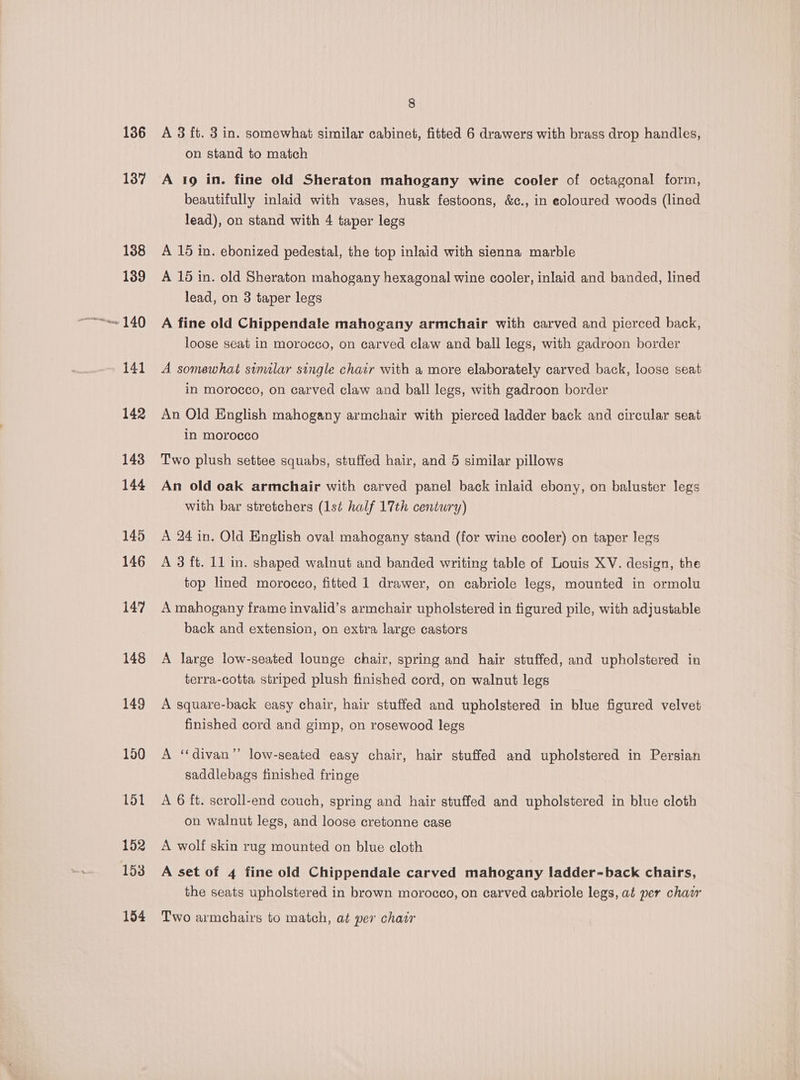 osm 136 137 138 139 140 141 142 143 144 145 146 147 148 149 150 151 152 153 154 8 A 3 ft. 3 in. somewhat similar cabinet, fitted 6 drawers with brass drop handles, on stand to match A 19 in. fine old Sheraton mahogany wine cooler of octagonal form, beautifully inlaid with vases, husk festoons, &amp;c., in eoloured woods (lined lead), on stand with 4 taper legs A 15 in. ebonized pedestal, the top inlaid with sienna marble A 16 in. old Sheraton mahogany hexagonal wine cooler, inlaid and banded, lined lead, on 3 taper legs A fine old Chippendale mahogany armchair with carved and pierced back, loose seat in morocco, on carved claw and ball legs, with gadroon border A somewhat similar single chair with a more elaborately carved back, loose seat in morocco, on carved claw and ball legs, with gadroon border An Old English mahogany armchair with pierced ladder back and circular seat in morocco Two plush settee squabs, stuffed hair, and 5 similar pillows An old oak armchair with carved panel back inlaid ebony, on baluster legs with bar stretchers (1st half 17th century) A 24 in. Old English oval mahogany stand (for wine cooler) on taper legs A 3 ft. 11 in. shaped walnut and banded writing table of Louis XV. design, the top lined morocco, fitted 1 drawer, on cabriole legs, mounted in ormolu A mahogany frame invalid’s armchair upholstered in figured pile, with adjustable back and extension, on extra large castors A large low-seated lounge chair, spring and hair stuffed, and upholstered in terra-cotta striped plush finished cord, on walnut legs A square-back easy chair, hair stuffed and upholstered in blue figured velvet finished cord and gimp, on rosewood legs A “divan”’ low-seated easy chair, hair stuffed and upholstered in Persian saddlebags finished fringe A 6 ft. seroll-end couch, spring and hair stuffed and upholstered in blue cloth on walnut legs, and loose cretonne case A wolf skin rug mounted on blue cloth A set of 4 fine old Chippendale carved mahogany ladder-back chairs, the seats upholstered in brown morocco, on carved cabriole legs, at per chacr Two armchairs to match, at per chair