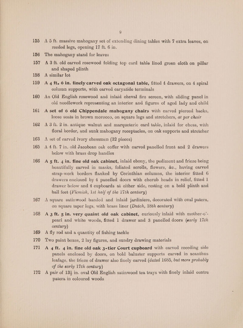 167 168 169 170 171 172 ) A 6d ft. massive mahogany set of extending dining tables with 7 extra leaves, on reeded legs, opening 17 ft. 6 in. The mahogany stand for leaves A 3 ft. old carved rosewood folding top card table lined green cloth on pillar and shaped plinth A similar lot A 4 ft. 6 in. finely carved oak octagonal table, fitted 4 drawers, on 4 spiral column supports, with carved caryatide terminals An Old English rosewood and inlaid cheval fire screen, with sliding panel in old needlework representing an interior and figures of aged lady and child A set of 6 old Chippendale mahogany chairs with carved pierced backs, loose seats in brown morocco, on square legs and stretchers, at per char A 3fi. 2 in. antique walnut and marqueterie card table, inlaid for chess, with floral border, and sunk mahogany receptacles, on oak supports and stretcher A set of carved ivory chessmen (32 pieces) A 4 ft. 7 in. old Jacobean oak coffer with carved panelled front and 2 drawers below with brass drop handles A 5 ft. 4 in. fine old oak cabinet, inlaid ebony, the pediment and frieze being beautifully carved in masks, foliated scrolls, flowers, &amp;c., having carved strap-work borders flanked by Corinthian columns, the interior fitted 6 drawers enclosed by 4 panelled doors with cherub heads in relief, fitted 1 drawer below and 4 cupboards at either side, resting on a bold plinth and bail feet (Zlemish, 1st half of the 17th century) A square satinwood banded and inlaid jardiniere, decorated with oval patera, on square taper legs, with brass liner (Duich, 18th eentury) A 3 ft. 5 in. very quaint old oak cabinet, curiously inlaid with mother-o’- pearl and white woods, fitted 1 drawer and 3 panelled doors (early 17th century) A fly rod and a quantity of fishing tackle Two paint boxes, 2 lay figures, and sundry drawing materials A 4 ft. 4 in. fine old oak 3-tier Court cupboard with carved receding side panels enclosed by doors, on bold baluster supports carved in acanthus leafage, the frieze of drawer also finely carved (dated 1685, but more probably of the early 17th century) A pair of 134 in. oval Old English satinwood tea trays with finely inlaid centre patera in coloured woods