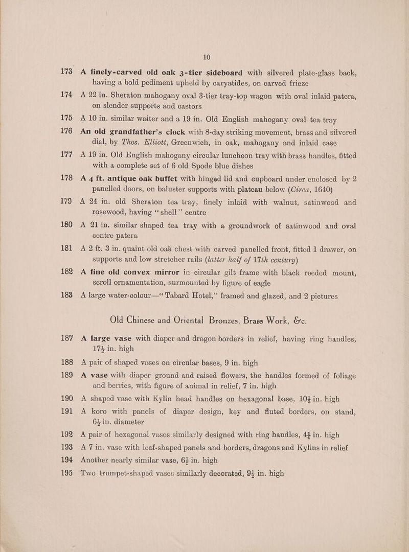 174 175 176 177 178 179 180 181 182 183 187 188 189 190 191 192 193 194 195 10 A finely-carved old oak 3-tier sideboard with silvered plate-glass back, having a bold pediment upheld by caryatides, on carved frieze A 22 in. Sheraton mahogany oval 3-tier tray-top wagon with oval inlaid patera, on slender supports and castors A 10 in. similar waiter and a 19 in. Old English mahogany oval tea tray An old grandfather’s clock with 8-day striking movement, brass and silvered dial, by Thos. Hlliott, Greenwich, in oak, mahogany and inlaid case A 19 in. Old English mahogany circular luncheon tray with brass handles, fitted with a complete set of 6 old Spode blue dishes A 4 ft. antique oak buffet with hinged lid and cupboard under enclosed by 2 panelled doors, on baluster supports with plateau below (Czrca, 1640) A 24 in. old Sheraton tea tray, finely inlaid with walnut, satinwood and rosewood, having “shell’’ centre A 21 in. similar shaped tea tray with a groundwork of satinwood and oval centre patera A 2 it. 3 in. quaint old oak chest with carved panelled front, fitted 1 drawer, on supports and low stretcher rails (latter half of 17th century) A fine old convex mirror in circular gilt frame with black reeded mount, scroll ornamentation, surmounted by figure of eagle A large water-colour—‘ Tabard Hotel,’ framed and glazed, and 2 pictures Old Chinese and Oriental Bronzes, Brass Work, &amp;c. A large vase with diaper and dragon borders in relief, having ring handles, 174 in. high A pair of shaped vases on circular bases, 9 in. high A vase with diaper ground and raised flowers, the handles formed of foliage and berries, with figure of animal in relief, 7 in. high A shaped vase with Kylin head handles on hexagonal base, 104 in. high A koro with panels of diaper design, key and fluted borders, on stand, 64 in. diameter A pair of hexagonal vases similarly designed with ring handles, 4} in. high A 7 in. vase with leaf-shaped panels and borders, dragons and Kylins in relief Another nearly similar vase, 64 in. high Two trumpet-shaped vases similarly decorated, 94 in. high