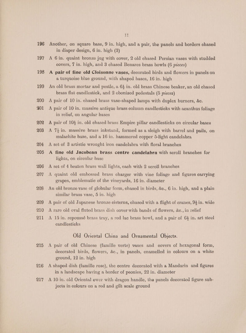 196 197 198 199 200 201 202 203 204 205 206 20'7 208 209 210 211 215 216 217 it Another, on square base, 9 in. high, and a pair, the panels and borders chased in diaper design, 6 in. high (3) A 6 in. quaint bronze jug with cover, 2 old chased Persian vases with studded covers, 7 in. high, and 3 chased Benares brass bowls (6 pieces) A pair of fine old Cloisonne vases, decorated birds and flowers in panels on a turquoise blue ground, with shaped bases, 16 in. high An old brass mortar and pestle, a 64 in. old brass Chinese beaker, an old chased brass flat candlestick, and 2 ebonized pedestals (5 pieces) A pair of 10 in. chased brass vase-shaped lamps with duplex burners, &amp;c. A pair of 10 in. massive antique brass column candlesticks with acanthus foliage in relief, on angular bases A pair of 104 in. old chased brass Empire pillar candlesticks on circular bases A 74 in. massive brass inkstand, formed as a sleigh with barrel and pails, on malachite base, and a 16 in. hammered copper 5-light candelabra A set of 3 artistic wrought iron candelabra with floral branches A fine old Jacobean brass centre candelabra with scroll branches for lights, on circular base A set of 4 beaten brass wall lights, each with 2 scroll branches A quaint old embossed brass charger with vine foliage and figures carrying grapes, emblematic of the vineyards, 16 in. diameter An old bronze vase of globular form, chased in birds, &amp;ec., 6 in. high, and a plain similar brass vase, 5 in. high A pair of old Japanese bronze cisterns, chased with a flight of cranes, 94 in. wide A rare old oval fluted brass dish cover with bands of flowers, &amp;c., in relief A 15 in. repoussé brass tray, a red lac brass bowl, and a pair of 64 in. art steel candlesticks Old Oriental China and Ornamental Objects. A pair of old Chinese (famille verte) vases and covers of hexagonal form, decorated birds, flowers, &amp;c., in panels, enamelled in colours on a white ground, 12 in. high A shaped dish (famille rose), the centre decorated with a Mandarin and figures in a landscape having a border of peonies, 22 in. diameter A 10 in. old Oriental ewer with dragon handle, the panels decorated figure sub- jects in colours on a red and gilt scale ground