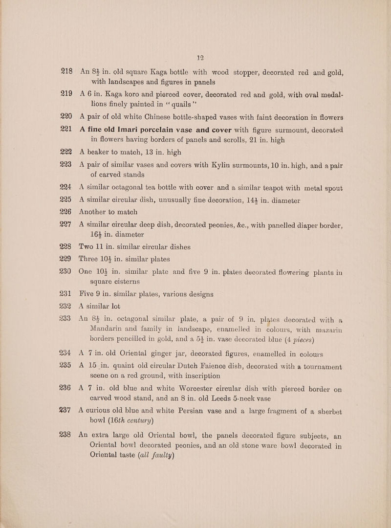 218 219 238 12 An 83 in. old square Kaga bottle with wood stopper, decorated red and gold, with landscapes and figures in panels A 6 in. Kaga koro and pierced cover, decorated red and gold, with oval medal- lions finely painted in ‘quails ”’ A pair of old white Chinese bottle-shaped vases with faint decoration in flowers A fine old Imari porcelain vase and cover with figure surmount, decorated in flowers having borders of panels and scrolls, 21 in. high A beaker to match, 18 in. high A pair of similar vases and covers with Kylin surmounts, 10 in. high, and a pair of carved stands A similar octagonal tea bottle with cover and a similar teapot with metal spout A similar circular dish, unusually fine decoration, 144 in. diameter Another to match A similar circular deep dish, decorated peonies, &amp;c., with panelled diaper border, 164 in. diameter Two 11 in. similar circular dishes Three 104 in. similar plates One 10} in. similar plate and five 9 in. plates decorated flowering plants in square cisterns Five 9 in. similar plates, various designs A similar lot An 8$ in. octagonal similar plate, a pair of 9 in. plates decorated with a Mandarin and family in landscape, enamelled in colours, with mazarin borders pencilled in gold, and a 54 in. vase decorated blue (4 pieces) A 7 in. old Oriental ginger jar, decorated figures, enamelled in colours A 15 in, quaint old circular Dutch Faience dish, decorated with a tournament scene on a red ground, with inscription A 7 in. old blue and white Worcester circular dish with pierced border on carved wood stand, and an 8 in. old Leeds 5-neck vase A curious old blue and white Persian vase and a large fragment of a sherbet bowl (16th century) An extra large old Oriental bowl, the panels decorated figure subjects, an Oriental bowl decorated peonies, and an old stone ware bowl decorated in Oriental taste (all faulty)