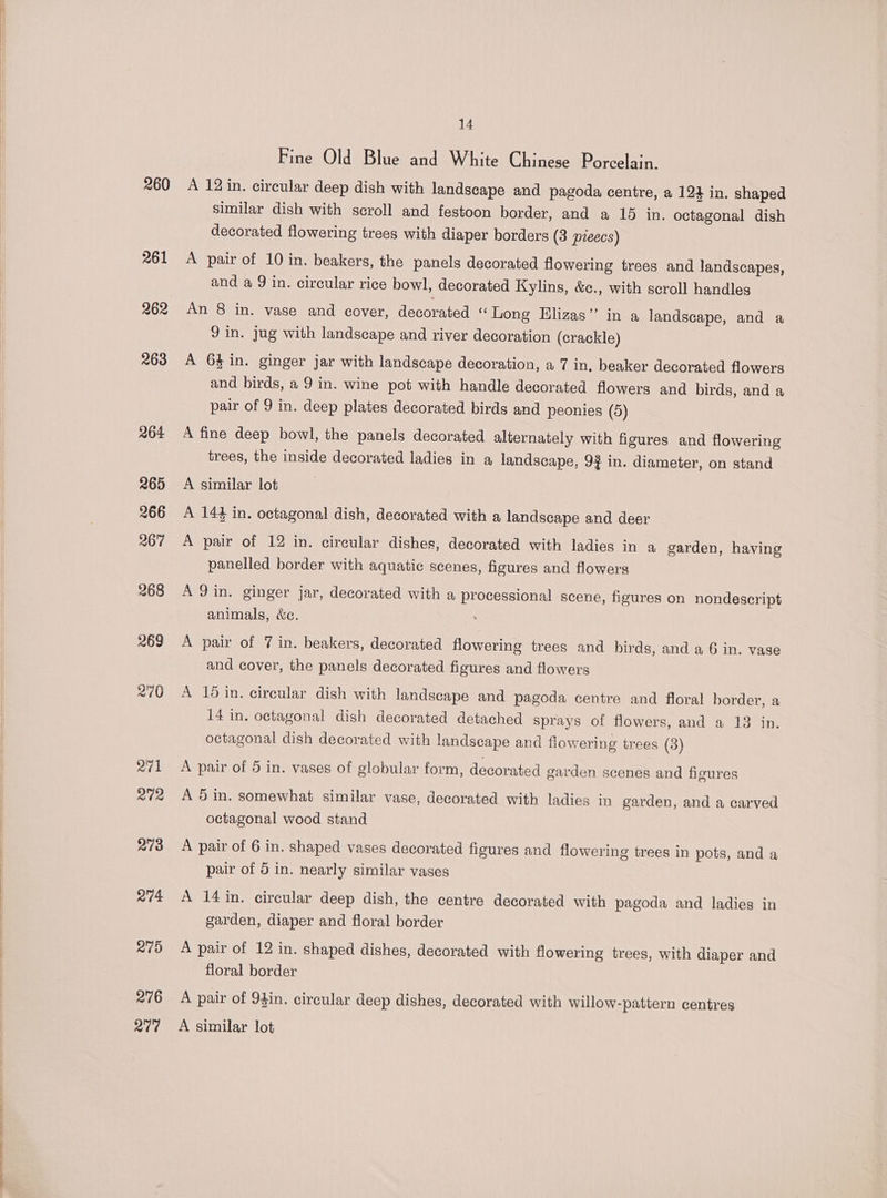 260 261 262 263 276 277 14 Fine Old Blue and White Chinese Porcelain. A 12 in. circular deep dish with landscape and pagoda centre, a 124 in. shaped similar dish with scroll and festoon border, and a 15 in. octagonal dish decorated flowering trees with diaper borders (3 preecs) A pair of 10 in. beakers, the panels decorated flowering trees and landscapes, and a 9 in. circular rice bowl, decorated Kylins, &amp;c., with scroll handles An 8 in. vase and cover, decorated “Long Elizas” in a landscape, and a Jin. jug with landscape and river decoration (crackle) A 64 in. ginger jar with landscape decoration, a 7 in, beaker decorated flowers and birds, a 9 in. wine pot with handle decorated flowers and birds, and a pair of 9 in. deep plates decorated birds and peonies (5) A fine deep bowl, the panels decorated alternately with figures and flowering trees, the inside decorated ladies in a landscape, 9} in. diameter, on stand A similar lot A 144 in. octagonal dish, decorated with a landscape and deer A pair of 12 in. circular dishes, decorated with ladies in a garden, having panelled border with aquatic scenes, figures and flowers A 9 in. ginger jar, decorated with a processional scene, figures on nondescript animals, &amp;e. A pair of 7 in. beakers, decorated flowering trees and birds, and a 6 in. vase and cover, the panels decorated figures and flowers A 15 in. circular dish with landscape and pagoda centre and floral border, a 14 in. octagonal dish decorated detached sprays of flowers, and a 13 in. octagonal dish decorated with landscape and flowering trees (3) A pair of 5 in. vases of globular form, decorated garden scenes and figures A 5 in. somewhat similar vase, decorated with ladies in garden, and a carved octagonal wood stand A pair of 6 in. shaped vases decorated figures and flowering trees in pots, and a pair of 5 in. nearly similar vases A 14in. circular deep dish, the centre decorated with pagoda and ladies in garden, diaper and floral border A pair of 12 in. shaped dishes, decorated with flowering trees, with diaper and floral border A pair of 94in. circular deep dishes, decorated with willow-pattern centres A similar lot