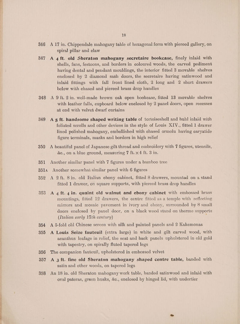 346 347 348 349 350 351 351A 352 353 354 355 356 307 358 18 A 17 in. Chippendale mahogany table of hexagonal form with pierced gallery, on spiral pillar and claw A 4ft. old Sheraton mahogany secretaire bookcase, finely inlaid with shells, fans, festoons, and borders in coloured woods, the carved pediment having dental and pendant mouldings, the interior fitted 3 movable shelves enclosed by 2 diamond sash doors, the secretaire having satinwood and inlaid fittings with fall front lined cloth, 2 long and 2 short drawers below with chased and pierced brass drop handles A 9 ft. 2 in. well-made brown oak open bookcase, fitted 13 movable shelves with leather falls, cupboard below enclosed by 2 panel doors, open recesses at end with velvet dwarf curtains A 5 ft. handsome shaped writing table of tortoiseshell and buh! inlaid with foliated scrolls and other devices in the style of Louis XIV., fitted 1 drawer lined polished mahogany, embellished with chased ormolu having caryatide figure terminals, masks and borders in high relief A beautiful panel of Japanese gilt thread and embroidery with 7 figures, utensils, &amp;e., on a blue ground, measuring 7 ft. x 4 ft. 3 in. Another similar panel with 7 figures under a bamboo tree Another somewhat similar panel with 6 figures A 2 ft. 8 in. old Italian ebony cabinet, fitted 8 drawers, mounted on a stand fitted 1 drawer, on square supports, with pierced brass drop handles A 4 ft. 4 in. quaint old walnut and ebony cabinet with embossed brass mountings, fitted 12 drawers, the centre fitted as a temple with retlecting mirrors and mosaic pavement in ivory and ebony, surrounded by 8 small doors enclosed by panel door, on a black wood stand on therme supports (Italian early 17th century) A 5-fold old Chinese screen with silk and painted panels and 2 Kakemonas A Louis Seize fauteuil (extra large) in white and gilt carved wood, with acanthus leafage in relief, the seat and back panels upholstered in old gold with tapestry, on spirally fluted tapered legs The companion fauteuil, upholstered in embossed velvet A 3 ft. fine old Sheraton mahogany shaped centre table, banded with satin and other woods, on tapered legs An 18 in. old Sheraton mahogany work table, banded satinwood and inlaid with oval pateras, green husks, &amp;c., enclosed by hinged lid, with undertier
