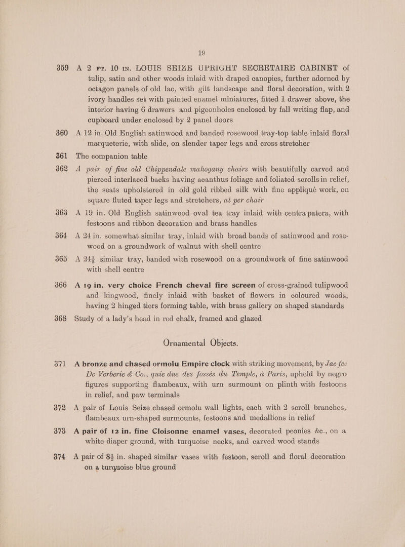 359 360 361 368 ofl 372 373 O74 i9 A 2 rr. 10 in. LOUIS SHIZE UPRIGHT SECRETAIRE CABINET of tulip, satin and other woods inlaid with draped canopies, further adorned by octagon panels of old lac, with gilt landscape and floral decoration, with 2 ivory handles set with painted enamel miniatures, fitted 1 drawer above, the interior having 6 drawers and pigeonholes enclosed by fall writing flap, and cupboard under enclosed by 2 panel doors A 12 in. Old English satinwood and banded rosewood tray-top table inlaid floral marqueterie, with slide, on slender taper legs and cross stretcher The companion table A paw of fine old Chippendale mahogany chairs with beautifully carved and pierced interlaced backs having acanthus foliage and foliated scrolls in relief, the seats upholstered in old gold ribbed silk with fine applique work, on square fluted taper legs and stretchers, at per chawr A 19 in. Old English satinwood oval tea tray inlaid with centra patera, with festoons and ribbon decoration and brass handles A 24 in. somewhat similar tray, inlaid with broad bands of satinwood and rose- wood on a groundwork of walnut with shell centre A 244 similar tray, banded with rosewood on a groundwork of fine satinwood with shell centre and kingwood, finely inlaid with basket of flowers in coloured woods, having 2 hinged tiers forming table, with brass gallery on shaped standards Study of a lady’s head in red chalk, framed and glazed Ornamental Objects. A bronze and chased ormolu Empire clock with striking movement, by Jae fee De Verberie &amp; Co., quve due des fossés du Temple, a Paris, upheld by negro figures supporting flambeaux, with urn surmount on plinth with festoons in relief, and paw terminals A pair of Louis Seize chased ormolu wall lights, each with 2 scroll branches, flambeaux urn-shaped surmounts, festoons and medallions in relief A pair of 12 in. fine Cloisonne enamel vases, decorated peonies &amp;c., on a white diaper ground, with turquoise necks, and carved wood stands A pair of 83 in. shaped similar vases with festoon, scroll and floral decoration on a turquoise blue ground