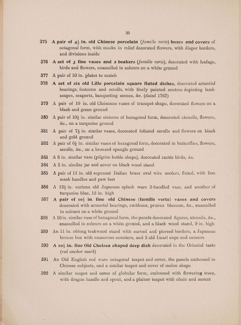 375 376 377 378 379 380 381 382 38d 384 385 386 387 308 389 392 20 A pair of 44 in. old Chinese porcelain (famille verie) boxes and covers of octagonal form, with masks in relief decorated flowers, with diaper borders, and divisions inside A set of 3 fine vases and 2 beakers (famille verte), decorated with leafage, birds and flowers, enamelled in colours on a white ground A pair of 10 in. plates to match A set of six old Lille porcelain square fluted dishes, decorated armorial bearings, festoons and scrolls, with finely painted centres depicting land- scapes, seaports, banqueting scenes, &amp;c. (dated 1767) A pair of 10 in. old Cloisonne vases of trumpet shape, decorated flowers on a black and green ground A pair of 104 in. similar cisterns of hexagonal form, decorated utensils, flowers, &amp;c., on a turquoise ground A pair of 74 in. similar vases, decorated foliated scrolls and flowers on black and gold ground A pair of 64 in. similar vases of hexagonal form, decorated in butterflies, flowers, scrolls, &amp;c., on a bronzed spangle ground A 6 in. similar vase (pilgrim bottle shape), decorated exotic birds, &amp;c. A 5 in. similar jar and cover on black wood stand A pair of 11 in. old repoussé Italian brass oval wire coolers, fluted, with lion mask handles and paw feet A 124 in. curious old Japanese splash ware 2-handled vase, and another of turquoise blue, 12 in. high A pair of 104 in. fine old Chinese (famille verte) vases and covers decorated with armorial bearings, emblems, prunus blossom, &amp;c., enamelled in colours on a white ground A 10in. similar vase of hexagonal form, the panels decorated figures, utensils, &amp;c., enamelled in colours on a white ground, and a black wood stand, 9 in. high An 11 in. oblong teakwood stand with carved and pierced borders, a Japanese bronze box with numerous counters, and 2 old Imari cups and saucers A 104 in. fine Old Chelsea shaped deep dish decorated in the Oriental taste (red anchor mark) An Old English red ware octagonal teapot and cover, the panels embossed in Chinese subjects, and a similar teapot and cover of melon shape A similar teapot and cover of globular form, embossed with flowering trees, with dragon handle and spout, and a plainer teapot with chain and mount