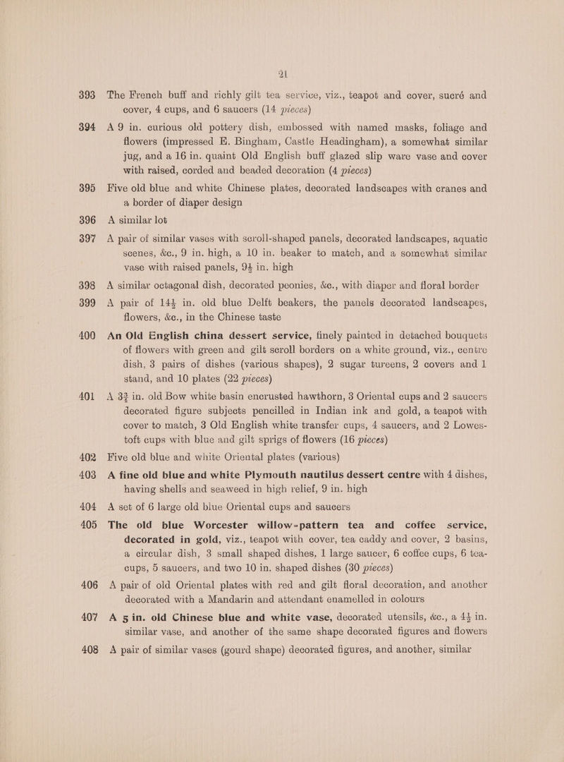 393 394 395 396 397 398 399 400 AQ1 402 403 404 405 406 407 408 Zl The French buff and richly gilt tea service, viz., teapot and cover, sucré and cover, 4 cups, and 6 saucers (14 pvueces) A 9 in. curious old pottery dish, embossed with named masks, foliage and flowers (impressed HE. Bingham, Castle Headingham), a somewhat similar jug, and a 16 in. quaint Old English buff glazed slip ware vase and cover with raised, corded and beaded decoration (4 pieces) Five old blue and white Chinese plates, decorated landscapes with cranes and a border of diaper design A similar lot A pair of similar vases with scroll-shaped panels, decorated landscapes, aquatic scenes, &amp;c., 9 in. high, a 10 in. beaker to match, and a somewhat similar vase with raised panels, 94 in. high A similar octagonal dish, decorated peonies, &amp;c., with diaper and floral border A pair of 144 in. old blue Delft beakers, the panels decorated landscapes, flowers, &amp;c., in the Chinese taste An Old English china dessert service, finely painted in detached bouquets of flowers with green and gilt scroll borders on a white ground, viz., centre dish, 3 pairs of dishes (various shapes), 2 sugar tureens, 2 covers and 1 stand, and 10 plates (22 pzeces) A 3? in. old Bow white basin encrusted hawthorn, 3 Oriental cups and 2 saucers decorated figure subjects pencilled in Indian ink and gold, a teapot with cover to match, 3 Old English white transfer cups, 4 saucers, and 2 Lowes- toft cups with blue and gilt sprigs of flowers (16 preces) Five old blue and white Oriental plates (various) A fine old blue and white Plymouth nautilus dessert centre with 4 dishes, having shells and seaweed in high relief, 9 in. high A set of 6 large old blue Oriental cups and saucers The old blue Worcester willow=pattern tea and coffee service, decorated in gold, viz., teapot with cover, tea caddy and cover, 2 basins, a circular dish, 3 small shaped dishes, 1 large saucer, 6 coffee cups, 6 tea- cups, 5 saucers, and two 10 in. shaped dishes (30 pieces) A pair of old Oriental plates with red and gilt floral decoration, and another decorated with a Mandarin and attendant enamelled in colours A 5in. old Chinese blue and white vase, decorated utensils, &amp;c., a 4} in. similar vase, and another of the same shape decorated figures and flowers A pair of similar vases (gourd shape) decorated figures, and another, similar