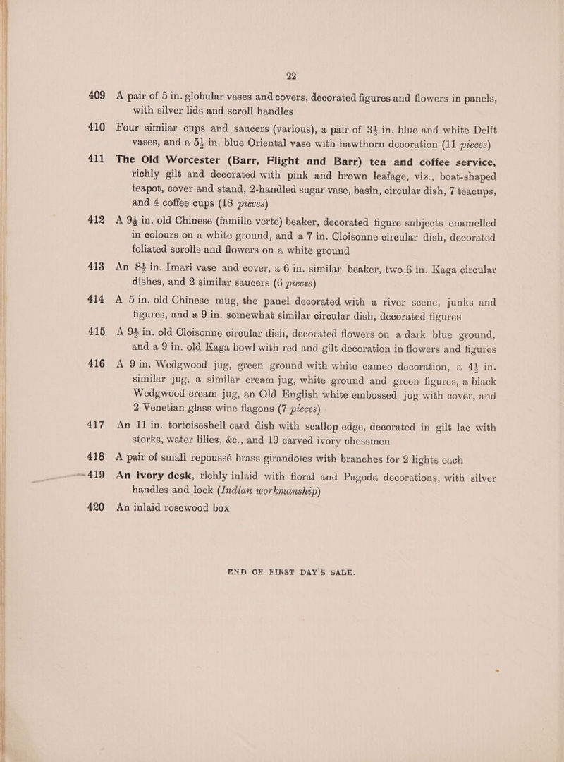 409 410 411 412 413 414 415 416 417 418 420 29 A pair of 5 in. globular vases and covers, decorated figures and flowers in panels, with silver lids and scroll handles Four similar cups and saucers (various), a pair of 34 in. blue and white Delft vases, and a 0} in. blue Oriental vase with hawthorn decoration (11 pieces) The Old Worcester (Barr, Flight and Barr) tea and coffee service, richly gilt and decorated with pink and brown leafage, viz., boat-shaped teapot, cover and stand, 2-handled sugar vase, basin, circular dish, 7 teacups, and 4 coffee cups (18 pzeces) A 94 in. old Chinese (famille verte) beaker, decorated figure subjects enamelled in colours on a white ground, and a 7 in. Cloisonne circular dish, decorated foliated scrolls and flowers on a white ground An 8$ in. Imari vase and cover, a 6 in. similar beaker, two 6 in. Kaga circular dishes, and 2 similar saucers (6 pieces) A din. old Chinese mug, the panel decorated with a river scene, junks and figures, and a 9 in. somewhat similar circular dish, decorated figures A 93 in. old Cloisonne circular dish, decorated flowers on a dark blue ground, and a 9 in. old Kaga bowl with red and gilt decoration in flowers and figures A 9 in. Wedgwood jug, green ground with white cameo decoration, a 44 in. similar jug, a similar cream jug, white ground and green figures, a black Wedgwood cream jug, an Old English white embossed jug with cover, and 2 Venetian glass wine flagons (7 pieces) An 11 in. tortoiseshell card dish with scallop edge, decorated in gilt lac with storks, water lilies, &amp;c., and 19 carved ivory chessmen A pair of small repoussé brass girandoies with branches for 2 lights each An ivory desk, richly inlaid with floral and Pagoda decorations, with silver handles and lock (Indian workmanship) An inlaid rosewood box END OF FIRST DAY’S SALE.