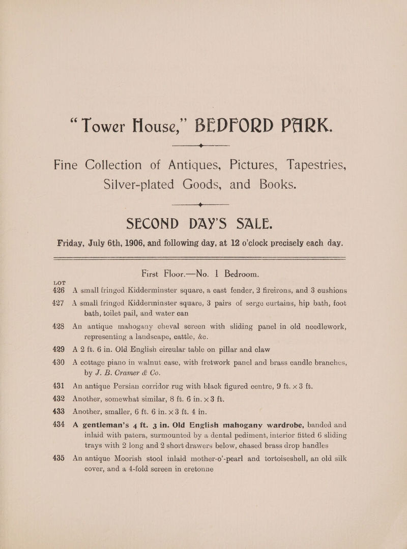 “Tower House,’ BEDFORD PARK. (eemeret eens Fine Collection of Antiques, Pictures, Tapestries, Silver-plated Goods, and Books. SECOND DAY'S SALE. Friday, July 6th, 1906, and following day, at 12 o’clock precisely each day. sae. First Floor.—No. | Bedroom. LOT 426 A small fringed Kidderminster square, a cast fender, 2 fireirons, and 3 cushions 427 A small fringed Kidderminster square, 3 pairs of serge curtains, hip bath, foot bath, toilet pail, and water can 428 An antique mahogany cheval screen with sliding panel in old needlework, representing a landscape, cattle, &amp;c. 429 A2 ft. 6in. Old English circular table on pillar and claw 430 <A cottage piano in walnut case, with fretwork panel and brass candle branches, by J. B. Cramer &amp; Co. 431 An antique Persian corridor rug with black figured centre, 9 ft. x 3 ft. 432 Another, somewhat similar, 8 ft. 6 in. x3 ft. 433 Another, smaller, 6 ft. 6 in. x3 ft. 4 in. 434 A gentleman’s 4 ft. 3 in. Old English mahogany wardrobe, banded and inlaid with patera, surmounted by a dental pediment, interior fitted 6 sliding trays with 2 long and 2 short drawers below, chased brass drop handles 435 An antique Moorish stool inlaid mother-o’-pearl and tortoiseshell, an old silk cover, and a 4-fold screen in cretonne