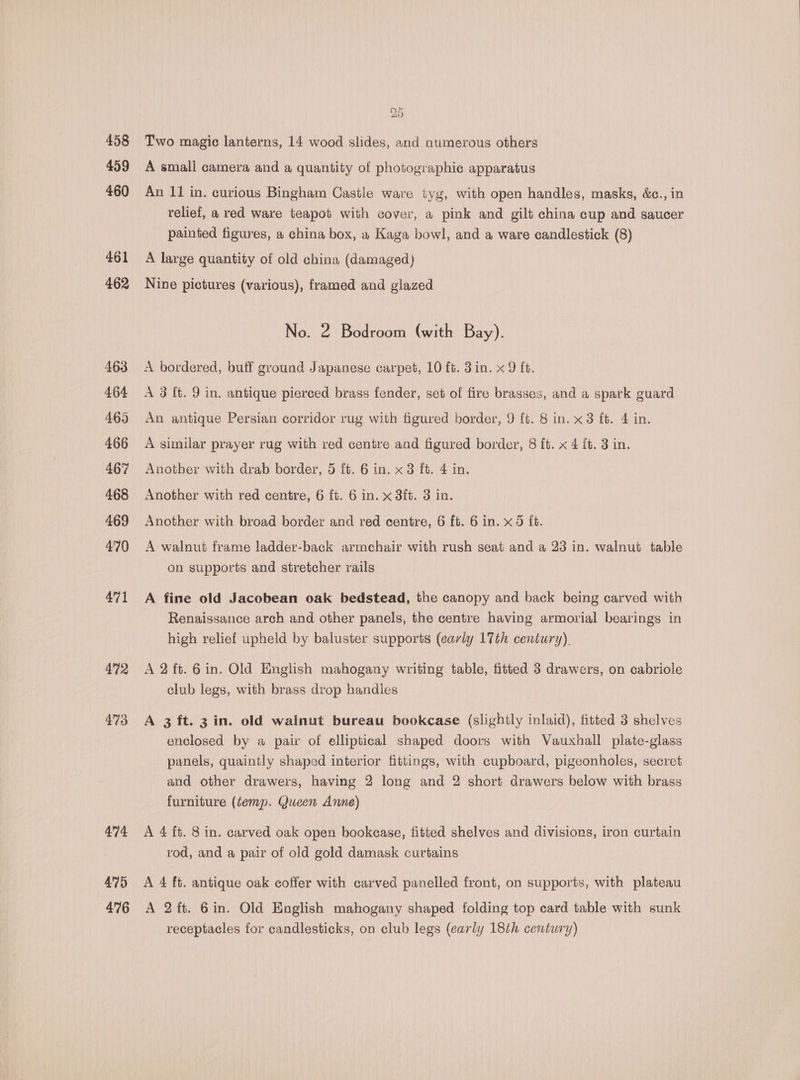 458 459 460 461 462 463 464 465 466 467 468 469 4'70 471 472 473 474 475 476 le 5 Two magic lanterns, 14 wood slides, and numerous others A small camera and a quantity of photographic apparatus An 11 in. curious Bingham Castle ware tyg, with open handles, masks, &amp;c., in relief, a red ware teapot with cover, a pink and gilt china cup and saucer painted figures, a china box, a Kaga bowl, and a ware candlestick (8) A large quantity of old china (damaged) Nine pictures (various), framed and glazed No. 2 Bodroom (with Bay). A bordered, buff ground Japanese carpet, 10 ft. 3in. x 9 ft. A 3 [t. 9 in. antique pierced brass fender, set of fire brasses, and a spark guard An antique Persian corridor rug with figured border, 9 ft. 8 in. x3 ft. 4 in. A similar prayer rug with red centre and figured border, 8 it. x 4 ft. 3 in. Another with drab border, 5 ft. 6 in. x 3 ft. 4 in. Another with red centre, 6 ft. 6 in. x 3ft. 3 in. Another with broad border and red centre, 6 ft. 6 in. x 5 f6. A walnut frame ladder-back armchair with rush seat and a 23 in. walnut table on supports and stretcher rails A fine old Jacobean oak bedstead, the canopy and back being carved with Renaissance arch and other panels, the centre having armorial bearings in high relief upheld by baluster supports (early 17th century). A 2 ft. 6in. Old English mahogany writing table, fitted 3 drawers, on cabriole club legs, with brass drop handles A 3 ft. 3 in. old walnut bureau bookcase (slightly inlaid), fitted 3 shelves enclosed by a pair of elliptical shaped doors with Vauxhall plate-glass panels, quaintly shaped interior fittings, with cupboard, pigeonholes, secret and other drawers, having 2 long and 2 short drawers below with brass furniture (temp. Queen Anne) A 4 ft. 8 in. carved oak open bookease, fitted shelves and divisions, iron curtain rod, and a pair of old gold damask curtains A 4 ft. antique oak coffer with carved panelled front, on supports, with plateau A 2ft. 6in. Old English mahogany shaped folding top card table with sunk receptacles for candlesticks, on club legs (early 18th century)
