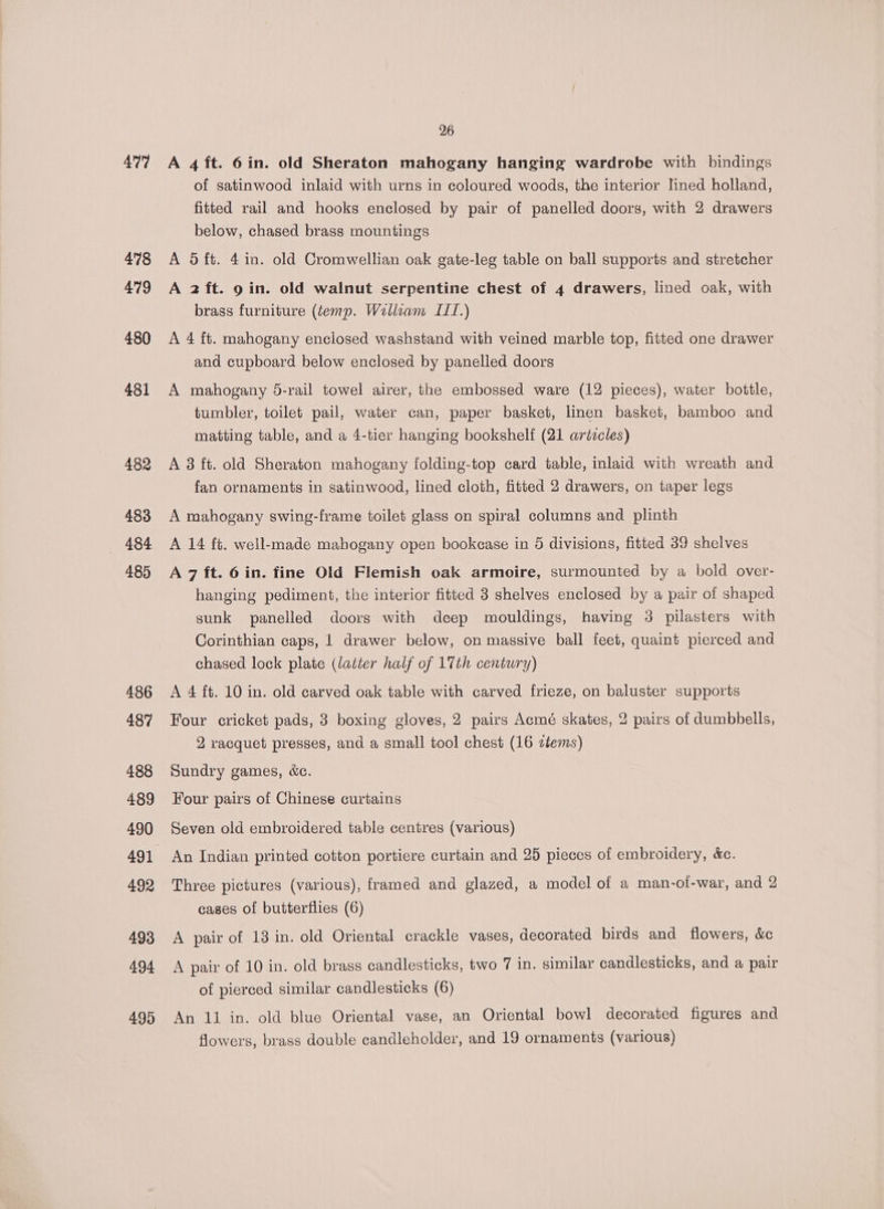 4°77 478 479 480 481 482 483 — «484 485 486 487 488 489 490 491 492 493 494 495 26 A 4 ft. 6in. old Sheraton mahogany hanging wardrobe with bindings of satinwood inlaid with urns in coloured woods, the interior lined holland, fitted rail and hooks enclosed by pair of panelled doors, with 2 drawers below, chased brass mountings A 5 ft. 4in. old Cromwellian oak gate-leg table on ball supports and stretcher A 2 ft. 9 in. old walnut serpentine chest of 4 drawers, lined oak, with brass furniture (temp. Wallaam ITT.) A 4 ft. mahogany enclosed washstand with veined marble top, fitted one drawer and cupboard below enclosed by panelled doors A mahogany 5-rail towel airer, the embossed ware (12 pieces), water bottle, tumbler, toilet pail, water can, paper basket, linen basket, bamboo and matting table, and a 4-tier hanging bookshelf (21 artzcles) A 8 ft. old Sheraton mahogany folding-top card table, inlaid with wreath and fan ornaments in satinwood, lined cloth, fitted 2 drawers, on taper legs A mahogany swing-frame toilet glass on spiral columns and plinth A 14 ft. well-made mabogany open bookcase in 5 divisions, fitted 39 shelves A 7 ft. 6 in. fine Old Flemish oak armoire, surmounted by a bold over- hanging pediment, the interior fitted 3 shelves enclosed by a pair of shaped sunk panelled doors with deep mouldings, having 3 pilasters with Corinthian caps, | drawer below, on massive ball feet, quaint pierced and chased lock plate (latter half of 17th century) A 4 ft. 10 in. old carved oak table with carved frieze, on baluster supports Four cricket pads, 3 boxing gloves, 2 pairs Acmé skates, 2 pairs of dumbbells, 2 racquet presses, and a small tool chest (16 ztems) Sundry games, &amp;c. Four pairs of Chinese curtains Seven old embroidered table centres (various) An Indian printed cotton portiere curtain and 25 pieces of embroidery, &amp;c. Three pictures (various), framed and glazed, a model of a man-oi-war, and 2 cases of butterflies (6) A pair of 13 in. old Oriental crackle vases, decorated birds and flowers, &amp;c A pair of 10 in. old brass candlesticks, two 7 in. similar candlesticks, and a pair of pierced similar candlesticks (6) An 11 in. old blue Oriental vase, an Oriental bowl decorated figures and flowers, brass double candleholder, and 19 ornaments (various)