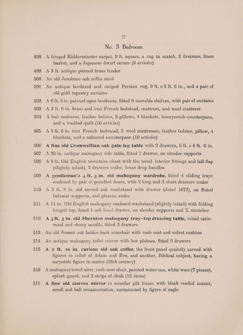 516 517 No. 5 Bedroom. A fringed Kidderminster carpet, 9 ft. square, a rug to match, 2 fireirons, linen basket, and a Japanese dwarf screen (6 articles) A 3 ft. antique pierced brass fender An old Jacobean oak coffin stool An antique bordered and striped Persian rug, 9 ft.x3 ft. 6 in., and a pair of old gold tapestry curtains A 6 ft. 5 in. painted open bookcase, fitted 8 movable shelves, with pair of curtains A 3 ft. 6 in. brass and iron French bedstead, mattress, and wool mattress A hair mattress, feather bolster, 2 pillows, 4 blankets, honeycomb counterpane, and a wadded quilt (10 arézcles) A 3 ft. 6in. iron French bedstead, 2 wool mattresses, feather bolster, pillow, 4 blankets, and a coloured counterpane (10 articles) A fine old Cromwellian oak gate-leg table with 2 drawers, 5 ft. x 4 ft. 6 in. A 26 in. antique mahogany side table, fitted 1 drawer, on slender supports A 3 ft. Old English secretaire chest with the usual interior fittings and fall-flap (slightly inlaid), 3 drawers under, brass drop handles A gentleman’s 4 ft. 3 in. old mahogany wardrobe, fitted 4 sliding trays enclosed by pair of panelled doors, with 2 long and 2 short drawers under A 2 ft. 8 in. old carved oak washstand with drawer (dated 1672), on fluted baluster supports, and plateau under A 14 in. Old English mahogany enclosed washstand (slightly inlaid) with folding hinged top, fitted 1 oak-lined drawer, on slender supports and X stretcher A 3ft. 3 in. old Sheraton mahogany tray-top dressing table, inlaid satin- wood and ebony scrolls, fitted 3 drawers An old Sussex oak ladder-back armchair with rush seat and velvet cushion An antique mahogany toilet mirror with box plateau, fitted 2 drawers A 2 ft. 1o in. curious old oak coffer, the front panel quaintly carved with figures in relief of Adam and Eve, and another, Biblical subject, having a caryatide figure in centre (16th century) A mahogany towel airer, rush-seat chair, painted water can, white ware (7 pieces), splash guard, and 2 strips of cloth (13 ztems) A fine old convex mirror in circular gilt frame with black reeded mount, scroll and ball ornamentation, surmounted by figure of eagle