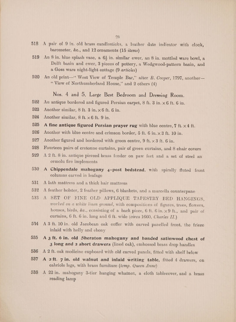 28 519 520 522 523 524 525 026 527 528 929 O34 535 536 537 D388 barometer, &amp;c., and 12 ornaments (15 ztems) An 8 in. blue splash vase, a 64 in. similar ewer, an 8 in. mottled ware bowl, a Delft basin and ewer, 3 pieces of pottery, a Wedgwood-pattern basin, and a Goss ware night-light cottage (9 articles) An old print—‘‘ West View of Temple Bar,” after B. Cooper, 1797, another— ‘View of Northumberland House,” and 2 others (4) Nos. 4 and 5, Large Best Bedroom and Dressing Room. An antique bordered and figured Persian carpet, 8 ft. 3 in. x 6 ft. 6 in. Another similar, 8 ft. 3 in. x 6 ft. 6 in. Another similar, 8 ft. x 6 ft. 9 in. A fine antique figured Persian prayer rug with blue centre, 7 ft. x 4 ft. Another with blue centre and crimson border, 5 ft. 6 in. x3 ft. 10 in. Another figured and bordered with green centre, 9 ft. x 3 ft. 6 in. Fourteen pairs of cretonne curtains, pair of green curtains, and 8 chair covers A 2 it. 8 in. antique pierced brass fender on paw feet and a set of steel an ormolu fire implements A Chippendale mahogany 4-post bedstead, with spirally fluted front columns carved in leafage A lath mattress and a thick hair mattress A feather bolster, 2 feather pillows, 6 blankets, and a marcella counterpane A SHT OF FINE OLD APPLIQUE TAPESTRY BED HANGINGS, worked on a white linen grownd, with compositions of figures, trees, flowers, houses, birds, &amp;e., consisting of a back piece, 6 ft. Gin. x9 ft., and pair of curtains, 6 ft. 6 in. long and 6 ft. wide (ctrca 1660, Charles IT.) A 3 ft. 10 in. old Jacobean oak coffer with carved panelled front, the frieze inlaid with holly and ebony A 3 ft. 6in. old Sheraton mahogany and banded satinwood chest of 3 long and 2 short drawers (lined oak), embossed brass drop handles A 2 ft. oak medicine cupboard with old carved panels, fitted with shelf below A 2ft. 7in. old walnut and inlaid writing table, fitted 4 drawers, on cabriole legs, with brass furniture (temp. Queen Anne) A 22 in. mahogany 3-tier hanging whatnot, a cloth tablecover, and a brass reading lamp
