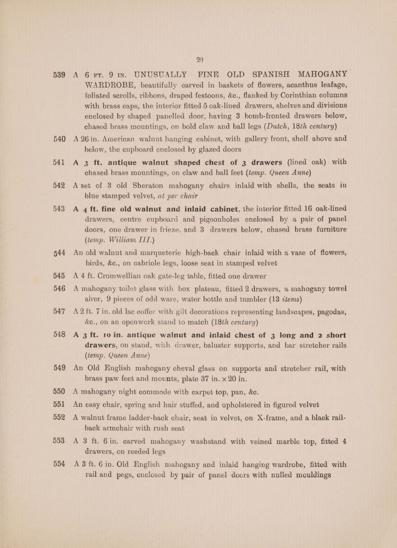 539 540 541 542 543 544 545 546 547 548 549 550 901 952 553 554 29 A 6 Fr. 91v. UNUSUALLY FINE OLD SPANISH MAHOGANY WARDROBE, beautifully carved in baskets of flowers, acanthus leafage, foliated scrolls, ribbons, draped festoons, &amp;c., flanked by Corinthian columns with brass caps, the interior fitted 5 oak-lined drawers, shelves and divisions enclosed by shaped panelled door, having 3 bomb-fronted drawers below, chased brass mountings, on bold claw and ball legs (Dutch, 18th century) A 26in. American walnut hanging cabinet, with gallery front, shelf above and below, the cupboard enclosed by glazed doors A 3 ft. antique walnut shaped chest of 3 drawers (lined oak) with chased brass mountings, on claw and ball feet (temp. Queen Anne) A set of 3 old Sheraton mahogany chairs inlaid with shells, the seats in blue stamped velvet, at per chair A 4 ft. fine old walnut and inlaid cabinet, the interior fitted 16 oak-lined drawers, centre cupboard and pigeonholes enclosed by a pair of panel doors, one drawer in frieze, and 3 drawers below, chased brass furniture (tenp. William ITI.) An old walnut and marqueterie high-back chair inlaid with a vase of flowers, birds, &amp;c., on cabriole legs, loose seat in stamped velvet A 4 ft. Cromwellian oak gate-leg table, fitted one drawer A mahogany toilet glass with box plateau, fitted 2 drawers, a mahogany towel airer, 9 pieces of odd ware, water bottle and tumbler (13 ztems) A 2 ft. 7 in. old lac coffer with gilt decorations representing landscapes, pagodas, &amp;¢., on an openwork stand to match (18th century) A 3 ft. 10 in. antique walnut and inlaid chest of 3 long and 2 short drawers, on stand, with drawer, baluster supports, and bar stretcher rails (tenvp. Queen Anne) An Old English mahogany cheval glass on supports and stretcher rail, with brass paw feet and mounts, plate 37 in. x 20 in. A mahogany night commode with carpet top, pan, &amp;c. An easy chair, spring and hair stuffed, and upholstered in figured velvet A walnut frame ladder-back chair, seat in velvet, on X-frame, and a black rail- back armchair with rush seat A 3 ft. 6in. carved mahogany washstand with veined marble top, fitted 4 drawers, on reeded legs A 3 ft. 6 in. Old English mahogany and inlaid hanging wardrobe, fitted with rail and pegs, enclosed by pair of panel doors with nulled mouldings