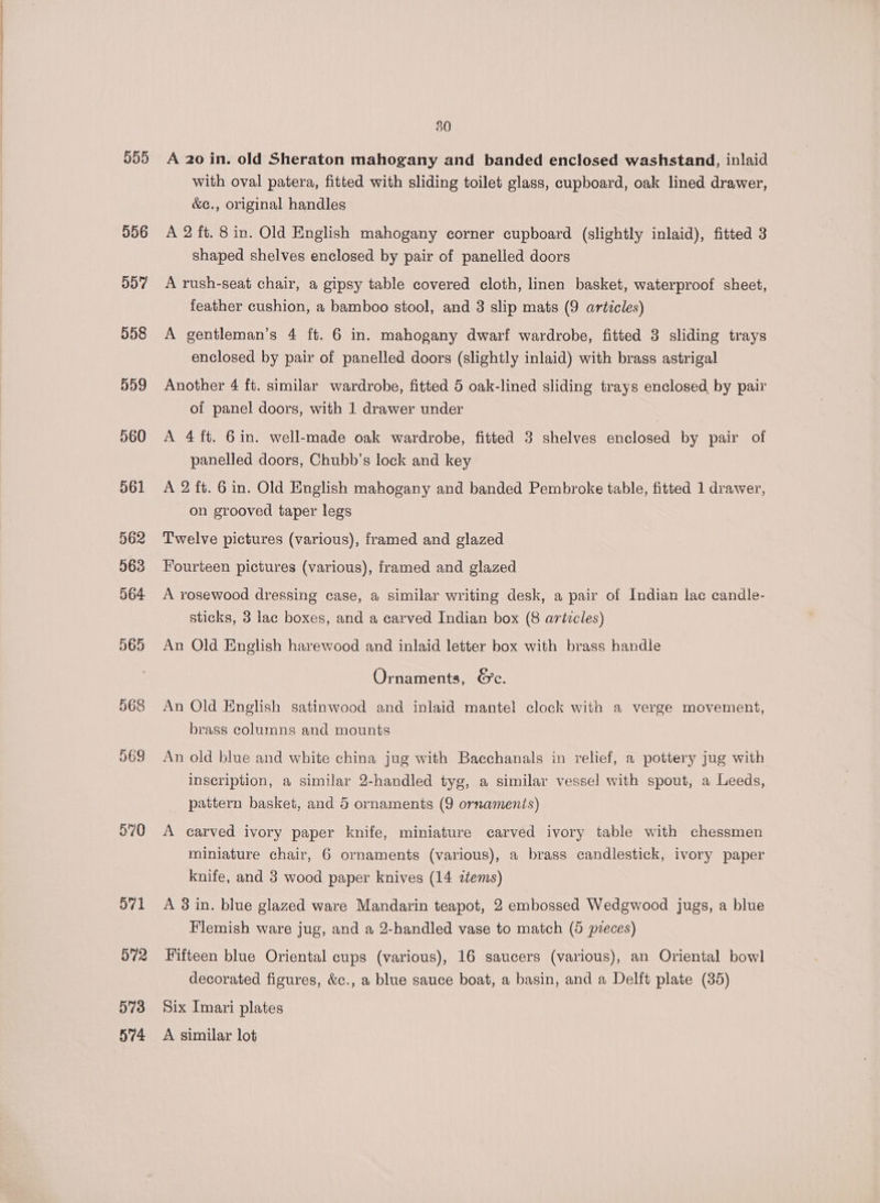555 556 957 558 559 560 561 562 563 564 570 571 572 573 574 30 A 20 in. old Sheraton mahogany and banded enclosed washstand, inlaid with oval patera, fitted with sliding toilet glass, cupboard, oak lined drawer, &amp;c., original handles A 2 ft. 8 in. Old English mahogany corner cupboard (slightly inlaid), fitted 3 shaped shelves enclosed by pair of panelled doors A rush-seat chair, a gipsy table covered cloth, linen basket, waterproof sheet, feather cushion, a bamboo stool, and 3 slip mats (9 articles) A gentleman’s 4 ft. 6 in. mahogany dwarf wardrobe, fitted 3 sliding trays enclosed by pair of panelled doors (slightly inlaid) with brass astrigal Another 4 ft. similar wardrobe, fitted 5 oak-lined sliding trays enclosed by pair of panel doors, with 1 drawer under A 4 ft. 6in. well-made oak wardrobe, fitted 3 shelves enclosed by pair of panelled doors, Chubb’s lock and key A 2 ft. 6 in. Old English mahogany and banded Pembroke table, fitted 1 drawer, on grooved taper legs Twelve pictures (various), framed and glazed Fourteen pictures (various), framed and glazed A rosewood dressing case, a similar writing desk, a pair of Indian lac candle- sticks, 3 lac boxes, and a carved Indian box (8 articles) An Old English harewood and inlaid letter box with brass handle Ornaments, &amp;c. An Old English satinwood and inlaid mantel clock with a verge movement, brass columns and mounts An old blue and white china jug with Bacchanals in relief, a pottery jug with inscription, a similar 2-handled tyg, a similar vessel with spout, a Leeds, pattern basket, and 5 ornaments (9 ornaments) A carved ivory paper knife, miniature carved ivory table with chessmen miniature chair, 6 ornaments (various), a brass candlestick, ivory paper knife, and 3 wood paper knives (14 ztems) A 3 in. blue glazed ware Mandarin teapot, 2 embossed Wedgwood jugs, a blue Flemish ware jug, and a 2-handled vase to match (5 pveces) Fifteen blue Oriental cups (various), 16 saucers (various), an Oriental bowl decorated figures, &amp;c., a blue sauce boat, a basin, and a Delft plate (35) Six Imari plates A similar lot