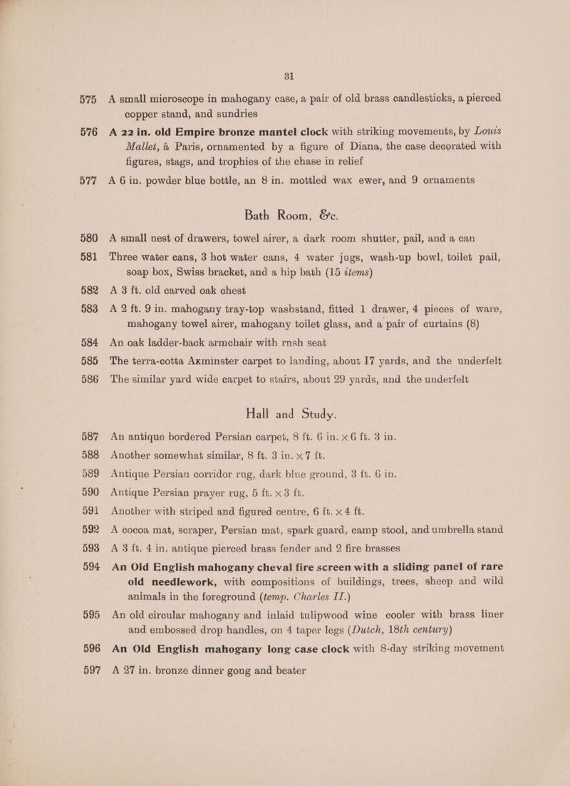 5) 576 577 580 581 582 983 584 585 586 587 588 589 590 591 592 593 594 595 596 597 31 A small microscope in mahogany case, a pair of old brass candlesticks, a pierced copper stand, and sundries A 22 in. old Empire bronze mantel clock with striking movements, by Lows Mallet, 4 Paris, ornamented by a figure of Diana, the case decorated with figures, stags, and trophies of the chase in relief A 6 in. powder blue bottle, an 8 in. mottled wax ewer, and 9 ornaments Bath Room, &amp;e. A small nest of drawers, towel airer, a dark room shutter, pail, and a can Three water cans, 3 hot water cans, 4 water jugs, wash-up bowl, toilet pail, soap box, Swiss bracket, and a hip bath (15 ztems) A 3 ft. old carved oak chest A 2 ft. 9 in. mahogany tray-top washstand, fitted 1 drawer, 4 pieces of ware, mahogany towel airer, mahogany toilet glass, and a pair of curtains (8) An oak ladder-back armchair with rnsh seat The terra-cotta Axminster carpet to landing, about I7 yards, and the underfelt The similar yard wide carpet to stairs, about 29 yards, and the underfelt Hall and Study. An antique bordered Persian carpet, 8 ft. 6 in. x 6 ft. 3 in. Another somewhat similar, 8 ft. 3 in. x 7 it. Antique Persian corridor rug, dark blue ground, 3 ft. 6 in. Antique Persian prayer rug, 5 ft. x 3 ft. Another with striped and figured centre, 6 ft. x 4 ft. A cocoa mat, scraper, Persian mat, spark guard, camp stool, and umbrella stand A 3 ft. 4 in. antique pierced brass fender and 2 fire brasses An Old English mahogany cheval fire screen with a sliding panel of rare old needlework, with compositions of buildings, trees, sheep and wild animals in the foreground (temp. Charles IT.) An old circular mahogany and inlaid tulipwood wine cooler with brass liner and embossed drop handles, on 4 taper legs (Dutch, 18th century) An Old English mahogany long case clock with 8-day striking movement A 27 in. bronze dinner gong and beater