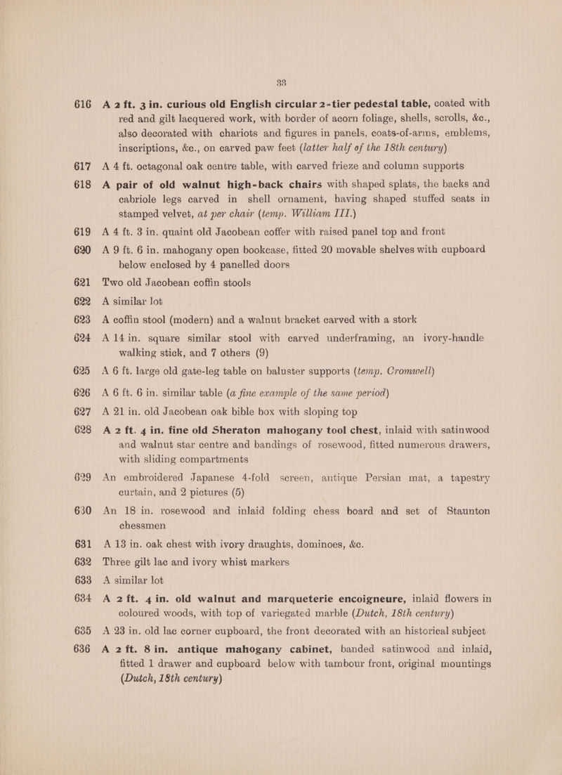 616 630 631 632 633 634 6385 636 33 A 2 ft. 3in. curious old English circular 2-tier pedestal table, coated with red and gilt lacquered work, with border of acorn foliage, shells, scrolls, &amp;c., also decorated with chariots and figures in panels, coats-of-arms, emblems, inscriptions, &amp;c., on carved paw feet (latter half of the 18th century) A 4 ft. octagonal oak centre table, with carved frieze and column supports A pair of old walnut high-back chairs with shaped splats, the backs and cabriole legs carved in shell ornament, having shaped stuffed seats in stamped velvet, at per char (temp. William III.) A 4 ft. 3 in. quaint old Jacobean coffer with raised panel top and front A 9 ft. 6 in. mahogany open bookcase, fitted 20 movable shelves with cupboard below enclosed by 4 panelled doors Two old Jacobean coffin stools A similar lot A coffin stool (modern) and a walnut bracket carved with a stork A 14 in. square similar stool with carved underframing, an ivory-handle walking stick, and 7 others (9) A 6 ft. large old gate-leg table on baluster supports (temp. Cromwell) A 21 in. old Jacobean oak bible box with sloping top A 2 ft. 4 in. fine old Sheraton mahogany tool chest, inlaid with satinwood and walnut star centre and bandings of rosewood, fitted numerous drawers, with shding compartments An embroidered Japanese 4-fold screen, antique Persian mat, a tapestry curtain, and 2 pictures (5) An 18 in. rosewood and inlaid folding chess board and set of Staunton chessmen A 13 in. oak chest with ivory draughts, dominoes, &amp;c. Three gilt lac and ivory whist markers A similar lot A 2 ft. 4in. old walnut and marqueterie encoigneure, inlaid flowers in coloured woods, with top of variegated marble (Dutch, 18th century) A 23 in. old lac corner cupboard, the front decorated with an historical subject A 2ft. 8in. antique mahogany cabinet, banded satinwood and inlaid, fitted 1 drawer and cupboard below with tambour front, original mountings (Duich, 18th century)