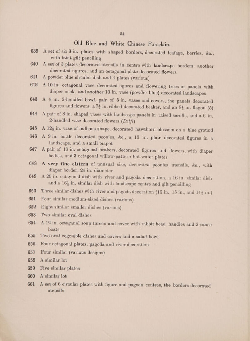 639 640 641 642 643 644 645 646 647 648 649 650 651 652 653 654 655 656 657 658 659 660 661 34 Old Blue and White Chinese Porcelain. A set of six9 in. plates with shaped borders, decorated leafage, berries, &amp;c., with faint gilt penciling A set of 3 plates decorated utensils in centre with landscape borders, another decorated figures, and an octagonal plate decorated flowers A powder blue circular dish and 4 plates (various) A 10 in. octagonal vase decorated figures and flowering trees in panels with diaper neck, and another 10 in. vase (powder blue) decorated landscapes A 4 in. 2-handled bowl, pair of 5 in. vases and covers, the panels decorated figures and flowers, a 74 in. ribbed decorated beaker, and an 84 in. flagon (5) A pair of 8 in. shaped vases with landscape panels in raised serolls, and a 6 in, 2-handled vase decorated flowers (Delft) A 12% in. vase of bulbous shape, decorated hawthorn blossom on a blue sround A Qin. bottle decorated peonies, &amp;c., a 10 in. plate decorated figures in a. landscape, and a small teapot A pair of 10 in. octagonal beakers, decorated figures and flowers, with diaper bodies, and 3 octagonal willow-pattern hot-water plates A very fine cistern of unusual size, decorated peonies, utensils, &amp;¢., with diaper border, 24 in. diameter A 20 in. octagonal dish with river and pagoda decoration, a 16 in. similar dish and a 16) in. similar dish with landscape centre and gilt pencilling Three similar dishes with river and pagoda decoration (16 in., 15 in., and 144 in.) Four similar medium-sized dishes (various) Hight similar smaller dishes (various) Two similar oval dishes A 12 in. octaganal soup tureen and cover with rabbit head handles and 2 sauce boats Two oval vegetable dishes and covers and a salad bowl Four octagonal plates, pagoda and river decoration Four similar (various designs) A similar lot Five similar plates A similar lot A set of 6 circular plates with figure and pagoda centres, the borders decorated utensils