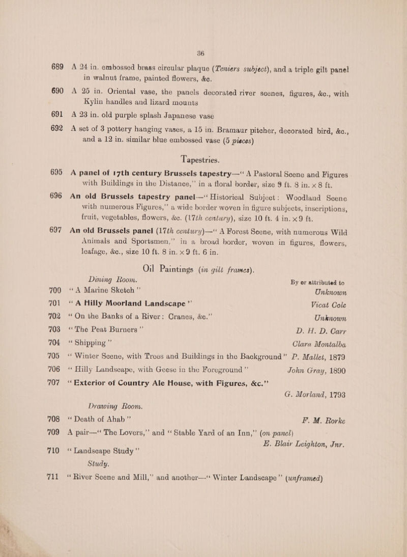 689 690 691 692 695 696 697 700 701 702 703 704 705 706 707 708 709 710 711 36 A 24 in. embossed brass circular plaque (Teniers subject), and a triple gilt panel in walnut frame, painted flowers, &amp;c. A 25 in. Oriental vase, the panels decorated river scenes, figures, &amp;c., with Kylin handles and lizard mounts A 23 in. old purple splash Japanese vase A set of 3 pottery hanging vases, a 15 in. Bramaur pitcher, decorated bird, &amp;c., and a 12 in. similar blue embossed vase (5 pieces) Tapestries. A panel of 17th century Brussels tapestry—‘“ A Pastoral Scene and Figures | with Buildings in the Distance,” in a floral border, size 9 ft. 8 in. x 8 {t. An old Brussels tapestry panel-—‘ Historical Subject: Woodland Scene with numerous Figures,” a wide border woven in figure subjects, inscriptions, fruit, vegetables, flowers, &amp;c. (17th century), size 10 ft. 4 in. x9 ft. An old Brussels panel (17th centwry)—‘ A Forest Scene, with numerous Wild Animals and Sportsmen,’’ in a broad border, woven in figures, flowers, leafage, &amp;c., size 10 ft. 8 in. x9 ft. 6 in. Oil Paintings (in gilt frames). Dining Room. By or attributed to ‘¢ A Marine Sketch ”’ Onknown ‘ A Hilly Moorland Landscape ”’ Vicat Cole ‘Qn the Banks of a River: Cranes, &amp;c.”’ Unknown ‘The Peat Burners ”’ D. H. D. Carr ‘* Shipping ” Clara Montalba ‘“‘ Winter Scene, with Trees and Buildings in the Background” P. Mallet, 1879 ‘* Hilly Landscape, with Geese in the Foreground ”’ John Gray, 1890 “Exterior of Country Ale House, with Figures, &amp;c.’’ G. Morland, 1793 Drawing Loom. ‘“‘ Death of Ahab ” F. M. Rorke A pair—‘ The Lovers,’ and ‘‘ Stable Yard of an Inn,” (on panel) E. Blair Leighton, Jnr. ‘“‘ Landscape Study ”’ Study. ‘‘ River Scene and Mill,” and another—“ Winter Landscape’ (unframed)