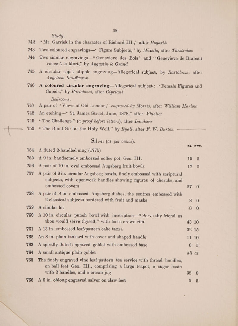 742 743 744 745 746 747 748 749 750 704 755 756 197 708 799 760 761 762 763 764 765 766 58 Study. ‘‘Mr. Garrick in the character of Richard III.,” after Hogarth Two coloured engravings—‘ Figure Subjects,” by Miaelle, after Thestrokes Two similar engravings—‘‘ Genevieve des Bois” and ‘Genevieve de Brabant vouee &amp; la Mort,” by Augustin le Grand A circular sepia stipple engraving—Allegorical subject, by Bartolozzi, after Angelica Kauffmann A coloured circular engraving—Allegorical subject: ‘“‘ Female Figures and Cupids,” by Bartolozzz, after Cipriani Bedrooms. A pair of ‘ Views of Old London,” engraved by Morris, after William Marlow An etching—‘ St. James Street, June, 1878,” after Whistler ‘The Challenge” (a proof before letters), after Landseer ‘The Blind Girl at the Holy Well,” by Ryall, after 7. W. Burton = Silver (at per ounce). OZ. DWT. A fluted 2-handled mug (1775) A 9 in. handsomely embossed coffee pot, Geo. IIT. 19 5 A pair of 10 in. oval embossed Augsberg fruit bowls Lian A pair of 9in. circular Augsberg bowls, finely embossed with scriptural subjects, with openwork handles showing figures of cherubs, and embossed covers 27 0 A pair of 8 in. embossed Augsherg dishes, the centres embossed with 2 classical subjects bordered with fruit and masks A similar lot ay A 10 in. circular punch bowl with inscription—“ Serve thy friend as thou would serve thyself,” with loose crown rim 43 10 A 13 in. embossed leaf-pattern cake tazza 32 15 An 8 in. plain tankard with cover and shaped handle 11 10 A spirally fluted engraved goblet with embossed base 6 5 A small antique plain goblet all at The finely engraved vine leaf pattern tea service with thread handles, on ball feet, Geo. III., comprising a large teapot, a sugar basin with 2 handles, and a cream jug 38 0 A 6 in. oblong engraved salver on claw feet 5 6