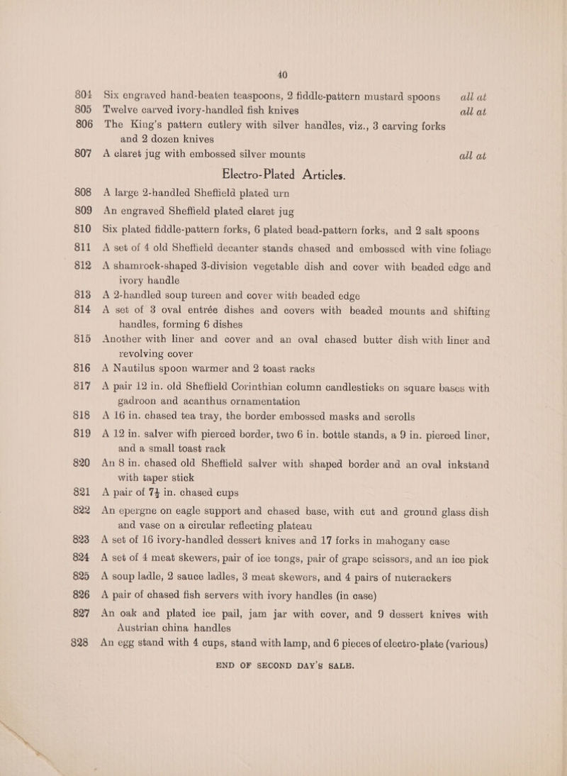 804 805 806 807 808 809 810 811 812 813 814 815 816 817 818 819 820 821 822 823 824 829 826 827 828 40 Six engraved hand-beaten teaspoons, 2 fiddle-pattern mustard spoons ail at Twelve carved ivory-handled fish knives all at The King’s pattern cutlery with silver handles, viz., 3 carving forks and 2 dozen knives A claret jug with embossed silver mounts all at Electro-Plated Articles. A large 2-handled Sheffield plated urn An engraved Sheffield plated claret jug Six plated fiddle-pattern forks, 6 plated bead-pattern forks, and 2 salt spoons A set of 4 old Shethield decanter stands chased and embossed with vine foliage A shamrock-shaped 3-division vegetable dish and cover with beaded edge and ivory handle A 2-handled soup tureen and cover with beaded edge A set of 3 oval entrée dishes and covers with beaded mounts and shifting handles, forming 6 dishes Another with liner and cover and an oval chased butter dish with liner and revolving cover A Nautilus spoon warmer and 2 toast racks A pair 12 in. old Sheftield Corinthian column candlesticks on square bases with gadroon and acanthus ornamentation A 16 in. chased tea tray, the border embossed masks and scrolls A 12 in. salver wifh pierced border, two 6 in. bottle stands, a 9 in. pierced liner, and a small toast rack An 8 in. chased old Sheffield salver with shaped border and an oval inkstand with taper stick A pair of 74 in. chased cups An epergne on eagle support and chased base, with cut and ground glass dish and vase on a circular reflecting plateau A set of 16 ivory-handled dessert knives and 17 forks in mahogany case A set of 4 meat skewers, pair of ice tongs, pair of grape scissors, and an ice pick A soup ladle, 2 sauce ladles, 3 meat skewers, and 4 pairs of nutcrackers A pair of chased fish servers with ivory handles (in case) An oak and plated ice pail, jam jar with cover, and 9 dessert knives with Austrian china handles An egg stand with 4 cups, stand with lamp, and 6 pieces of electro-plate (various) END OF SECOND DAY’S SALE.