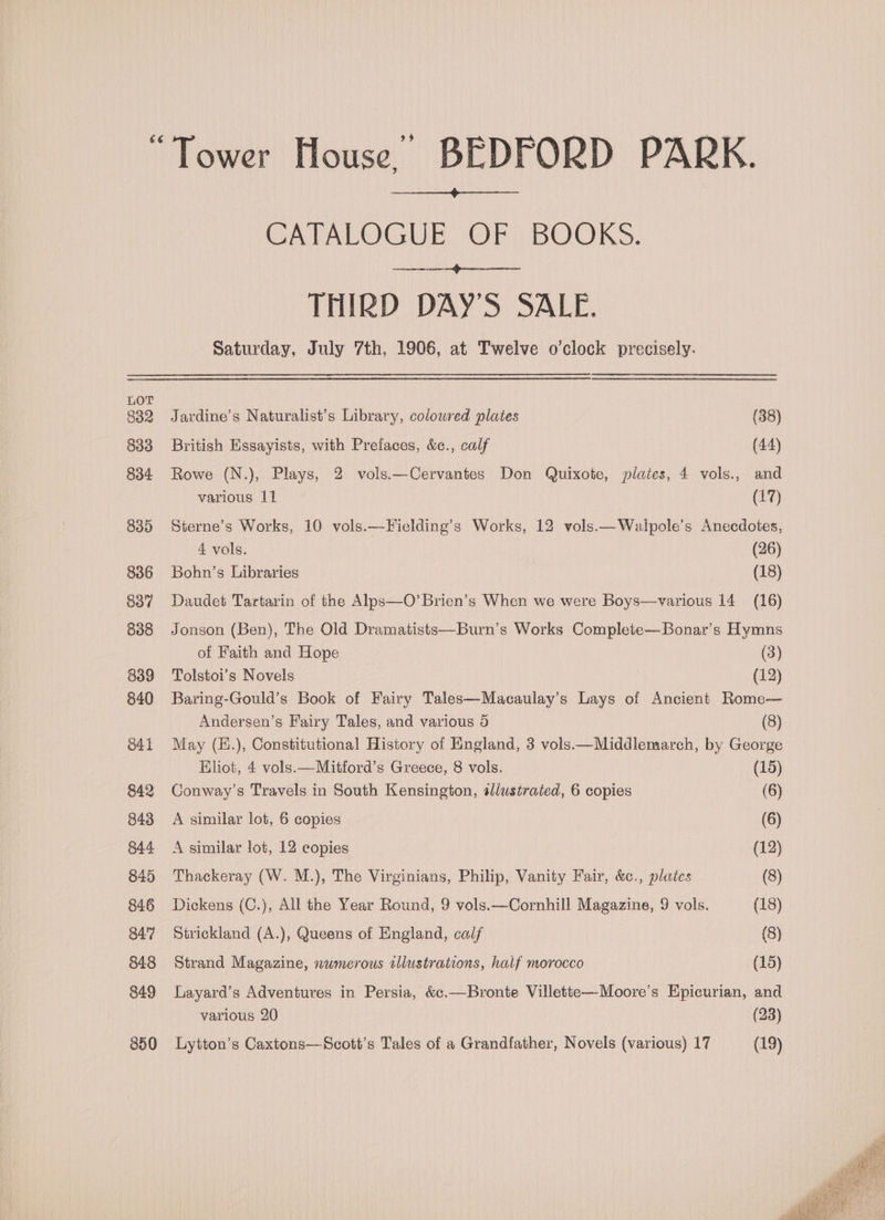 Tower House) BEDFORD PARK. CATALOGUE OF BOOKS. THIRD DAY'S SALE. Saturday, July 7th, 1906, at Twelve o'clock precisely. Jardine’s Naturalist’s Library, colowred plates (38) British Essayists, with Prefaces, &amp;c., calf (44) Rowe (N.), Plays, 2 vols.—Cervantes Don Quixote, plates, 4 vols., and various 11 (17) Sterne’s Works, 10 vols.—Ficlding’s Works, 12 vols.—Walpole’s Anecdotes, 4 vols. (26) Bohn’s Libraries (18) Daudet Tartarin of the Alps—O’Brien’s When we were Boys—various 14 (16) Jonson (Ben), The Old Dramatists—Burn’s Works Complete—Bonar’s Hymns of Faith and Hope (3) Tolstoi’s Novels (12) Baring-Gould’s Book of Fairy Tales—Macaulay’s Lays of Ancient Rome— Andersen’s Fairy Tales, and various 5 (8) May (E.), Constitutional History of England, 3 vols.—Middlemarch, by George EKhot, 4 vols.—Mitford’s Greece, 8 vols. (15) Conway’s Travels in South Kensington, sllustrated, 6 copies (6) A similar lot, 6 copies (6) A similar lot, 12 copies (12) Thackeray (W. M.), The Virginians, Philip, Vanity Fair, &amp;c., plates (8) Dickens (C.), All the Year Round, 9 vols.—Cornhill Magazine, 9 vols. (18) Strickland (A.), Queens of England, calf (8) Strand Magazine, nwmerous illustrations, half morocco (15) Layard’s Adventures in Persia, &amp;c.—Bronte Villette—Moore’s Epicurian, and various 20 (23) Lytton’s Caxtons—Scott’s Tales of a Grandfather, Novels (various) 17 (19)