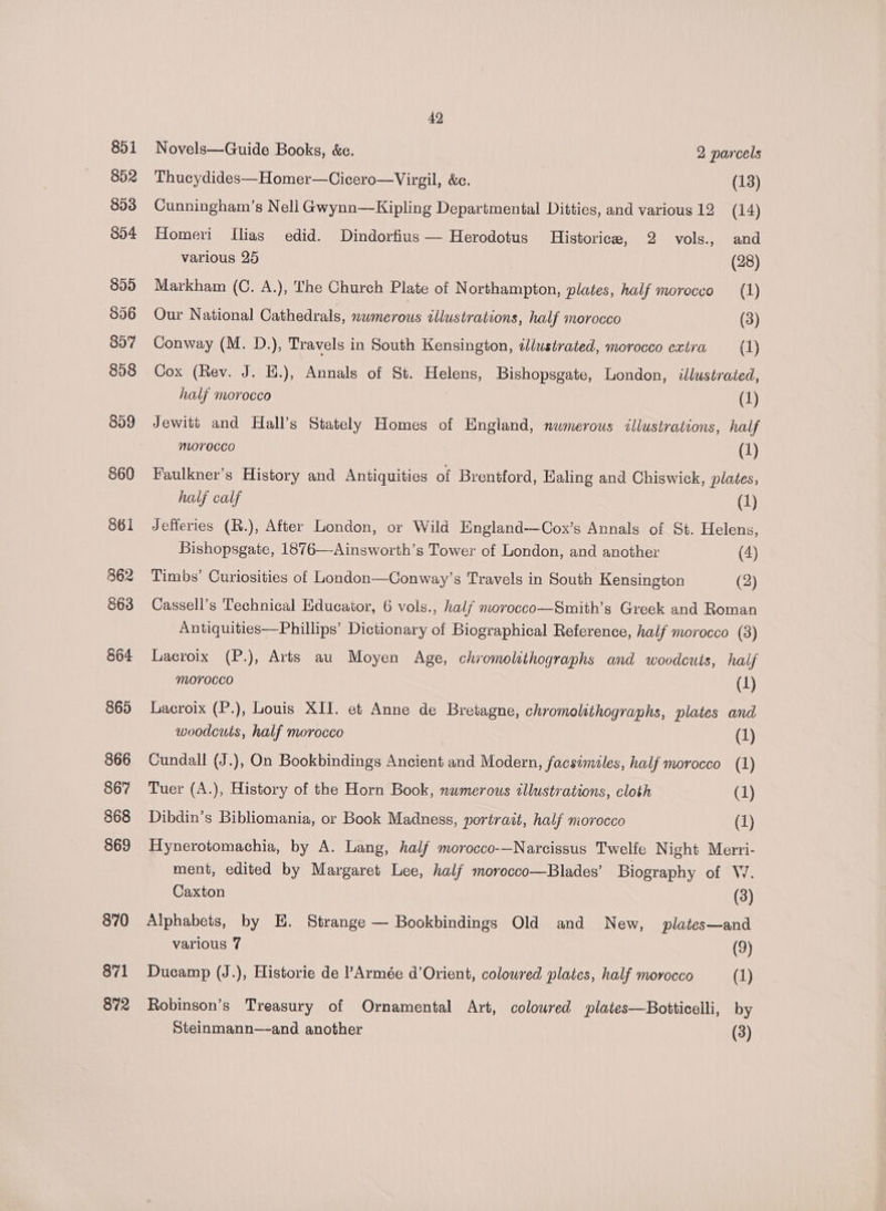 851 852 853 854 855 856 897 898 859 860 861 862 863 864 865 866 867 868 869 870 871 872 42 Novels—Guide Books, &amp;c. 2 parcels Thucydides—Homer—Cicero—Virgil, &amp;c. (13) Cunningham’s Nell Gwynn—Kipling Departmental Ditties, and various 12 (14) Homeri Ilias edid. Dindortius — Herodotus Historice, 2 vols., and various 25 (28) Markham (C. A.), The Church Plate of Northampton, plates, half morocco (1) Our National Cathedrals, nwmerous sllustrations, half morocco (3) Conway (M. D.), Travels in South Kensington, tllustrated, morocco extra (1) Cox (Rev. J. E.), Annals of St. Helens, Bishopsgate, London, illustrated, half morocco | (1) Jewitt and Hall’s Stately Homes of England, nwmerous illustrations, half morocco (1) Faulkner’s History and Antiquities of Brentford, Ealing and Chiswick, plates, half calf (1) Jefferies (R.), After London, or Wild England—Cox’s Annals of St. Helens, Bishopsgate, 1876—Ainsworth’s Tower of London, and another (4) Timbs’ Curiosities of London—Conway’s Travels in South Kensington (2) Cassell’s Technical Educator, 6 vols., half nvorocco—Smith’s Greek and Roman Antiquities—Phillips’ Dictionary of Biographical Reference, half morocco (3) Lacroix (P.), Arts au Moyen Age, chromolithographs and woodcuts, half Morocco (1) Lacroix (P.), Louis XII. et Anne de Bretagne, chromolithographs, plates and woodcuts, half morocco (1) Cundall (J.), On Bookbindings Ancient and Modern, facsimiles, half morocco (1) Tuer (A.), History of the Horn Book, nwmerous tllustrations, cloth (1) Dibdin’s Bibliomania, or Book Madness, portrait, half morocco (1) Hynerotomachia, by A. Lang, half morocco-—Narcissus Twelfe Night Merri- ment, edited by Margaret Lee, half morocco—Blades’ Biography of W. Caxton (3) Alphabets, by E. Strange — Bookbindings Old and New, plates—and various 7 (9) Ducamp (J.), Historie de ?Armée d’Orient, colowred plates, half morocco (1) Robinson’s Treasury of Ornamental Art, coloured plates—Botticelli, by Steinmann—and another (3)